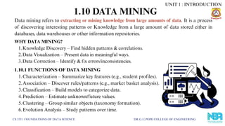 1.10 DATA MINING
CS 3351 FOUNDATIONS OF DATA SCIENCE DR.G.U.POPE COLLEGE OF ENGINEERING
Data mining refers to extracting or mining knowledge from large amounts of data. It is a process
of discovering interesting patterns or Knowledge from a large amount of data stored either in
databases, data warehouses or other information repositories.
WHY DATA MINING?
1.Knowledge Discovery – Find hidden patterns & correlations.
2.Data Visualization – Present data in meaningful ways.
3.Data Correction – Identify & fix errors/inconsistencies.
1.10.1 FUNCTIONS OF DATA MINING
1.Characterization – Summarize key features (e.g., student profiles).
2.Association – Discover rules/patterns (e.g., market basket analysis).
3.Classification – Build models to categorize data.
4.Prediction – Estimate unknown/future values.
5.Clustering – Group similar objects (taxonomy formation).
6.Evolution Analysis – Study patterns over time.
UNIT 1 : INTRODUCTION
 