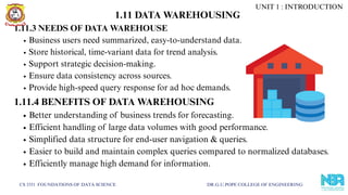 CS 3351 FOUNDATIONS OF DATA SCIENCE DR.G.U.POPE COLLEGE OF ENGINEERING
1.11.3 NEEDS OF DATA WAREHOUSE
Business users need summarized, easy-to-understand data.
Store historical, time-variant data for trend analysis.
Support strategic decision-making.
Ensure data consistency across sources.
Provide high-speed query response for ad hoc demands.
1.11.4 BENEFITS OF DATA WAREHOUSING
Better understanding of business trends for forecasting.
Efficient handling of large data volumes with good performance.
Simplified data structure for end-user navigation & queries.
Easier to build and maintain complex queries compared to normalized databases.
Efficiently manage high demand for information.
UNIT 1 : INTRODUCTION
1.11 DATA WAREHOUSING
 