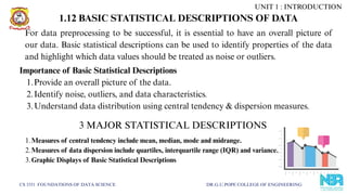 CS 3351 FOUNDATIONS OF DATA SCIENCE DR.G.U.POPE COLLEGE OF ENGINEERING
1.12 BASIC STATISTICAL DESCRIPTIONS OF DATA
Importance of Basic Statistical Descriptions
1.Provide an overall picture of the data.
2.Identify noise, outliers, and data characteristics.
3.Understand data distribution using central tendency & dispersion measures.
For data preprocessing to be successful, it is essential to have an overall picture of
our data. Basic statistical descriptions can be used to identify properties of the data
and highlight which data values should be treated as noise or outliers.
1.Measures of central tendency include mean, median, mode and midrange.
2.Measures of data dispersion include quartiles, interquartile range (IQR) and variance.
3.Graphic Displays of Basic Statistical Descriptions
3 MAJOR STATISTICAL DESCRIPTIONS
UNIT 1 : INTRODUCTION
 