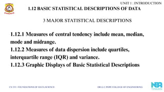 CS 3351 FOUNDATIONS OF DATA SCIENCE DR.G.U.POPE COLLEGE OF ENGINEERING
1.12 BASIC STATISTICAL DESCRIPTIONS OF DATA
1.12.1 Measures of central tendency include mean, median,
mode and midrange.
1.12.2 Measures of data dispersion include quartiles,
interquartile range (IQR) and variance.
1.12.3 Graphic Displays of Basic Statistical Descriptions
3 MAJOR STATISTICAL DESCRIPTIONS
UNIT 1 : INTRODUCTION
 