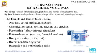 CS 3351 FOUNDATIONS OF DATA SCIENCE DR.G.U.POPE COLLEGE OF ENGINEERING
DATA SCIENCE VS BIG DATA
Data Science: Focus on extracting insights, predictions, and business intelligence from data.
Big Data: Refers to very large datasets that require specialized storage and processing technologies.
1.1.5 Benefits and Uses of Data Science
Anomaly detection (fraud, disease).
Classification (email sorting, background checks).
Forecasting (sales, customer retention).
Pattern detection (weather, financial markets).
Recognition (face, voice, text).
Recommendation systems.
Regression and optimization tasks.
UNIT 1 : INTRODUCTION
1.1 DATA SCIENCE
 