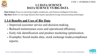 CS 3351 FOUNDATIONS OF DATA SCIENCE DR.G.U.POPE COLLEGE OF ENGINEERING
DATA SCIENCE VS BIG DATA
Data Science: Focus on extracting insights, predictions, and business intelligence from data.
Big Data: Refers to very large datasets that require specialized storage and processing technologies.
1.1.6 Benefits and Uses of Big Data
Improved customer service and decision-making.
Reduced maintenance costs and operational efficiency.
Early risk identification and product marketing optimization.
Examples: Social media data, stock exchange trades,compliance
reports.
UNIT 1 : INTRODUCTION
1.1 DATA SCIENCE
 