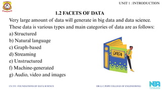 Very large amount of data will generate in big data and data science.
These data is various types and main categories of data are as follows:
a) Structured
b) Natural language
c) Graph-based
d) Streaming
e) Unstructured
f) Machine-generated
g) Audio, video and images
CS 3351 FOUNDATIONS OF DATA SCIENCE DR.G.U.POPE COLLEGE OF ENGINEERING
1.2 FACETS OF DATA
UNIT 1 : INTRODUCTION
 
