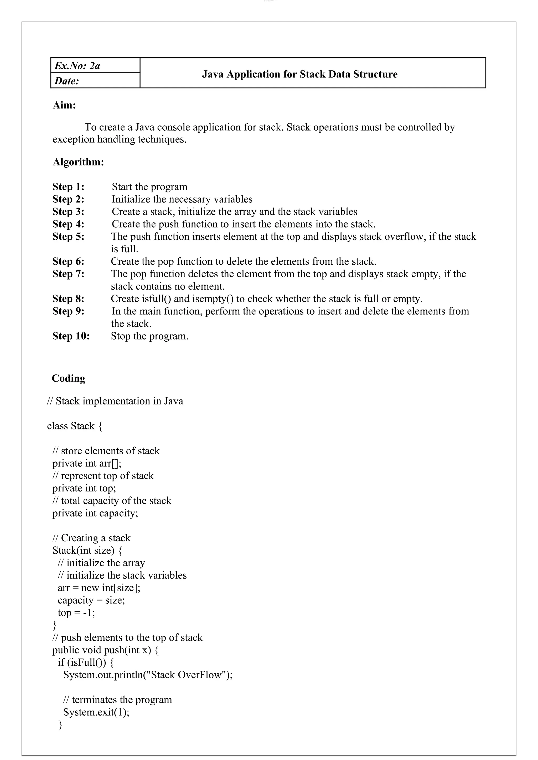 lOMoARcPSD|44777612 Ex.No: 2a Java Application for Stack Data Structure Date: Aim: To create a Java console application for stack. Stack operations must be controlled by exception handling techniques. Algorithm: Step 1: Start the program Step 2: Initialize the necessary variables Step 3: Create a stack, initialize the array and the stack variables Step 4: Create the push function to insert the elements into the stack. Step 5: The push function inserts element at the top and displays stack overflow, if the stack is full. Step 6: Create the pop function to delete the elements from the stack. Step 7: The pop function deletes the element from the top and displays stack empty, if the stack contains no element. Step 8: Create isfull() and isempty() to check whether the stack is full or empty. Step 9: In the main function, perform the operations to insert and delete the elements from the stack. Step 10: Stop the program. Coding // Stack implementation in Java class Stack { // store elements of stack private int arr[]; // represent top of stack private int top; // total capacity of the stack private int capacity; // Creating a stack Stack(int size) { // initialize the array // initialize the stack variables arr = new int[size]; capacity = size; top = -1; } // push elements to the top of stack public void push(int x) { if (isFull()) { System.out.println("Stack OverFlow"); // terminates the program System.exit(1); } 