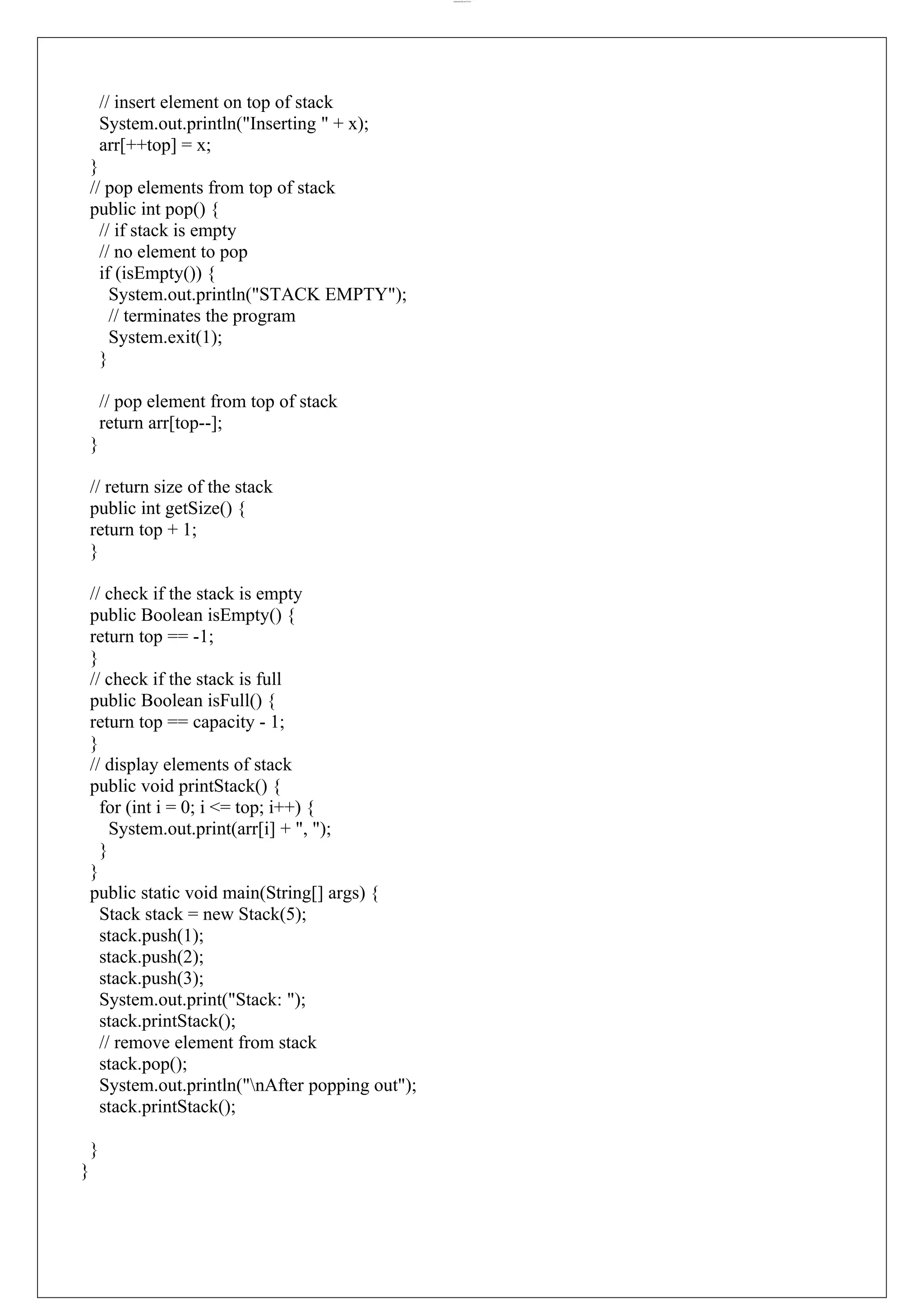 lOMoARcPSD|44777612 // insert element on top of stack System.out.println("Inserting " + x); arr[++top] = x; } // pop elements from top of stack public int pop() { // if stack is empty // no element to pop if (isEmpty()) { System.out.println("STACK EMPTY"); // terminates the program System.exit(1); } // pop element from top of stack return arr[top--]; } // return size of the stack public int getSize() { return top + 1; } // check if the stack is empty public Boolean isEmpty() { return top == -1; } // check if the stack is full public Boolean isFull() { return top == capacity - 1; } // display elements of stack public void printStack() { for (int i = 0; i <= top; i++) { System.out.print(arr[i] + ", "); } } public static void main(String[] args) { Stack stack = new Stack(5); stack.push(1); stack.push(2); stack.push(3); System.out.print("Stack: "); stack.printStack(); // remove element from stack stack.pop(); System.out.println("nAfter popping out"); stack.printStack(); } } 