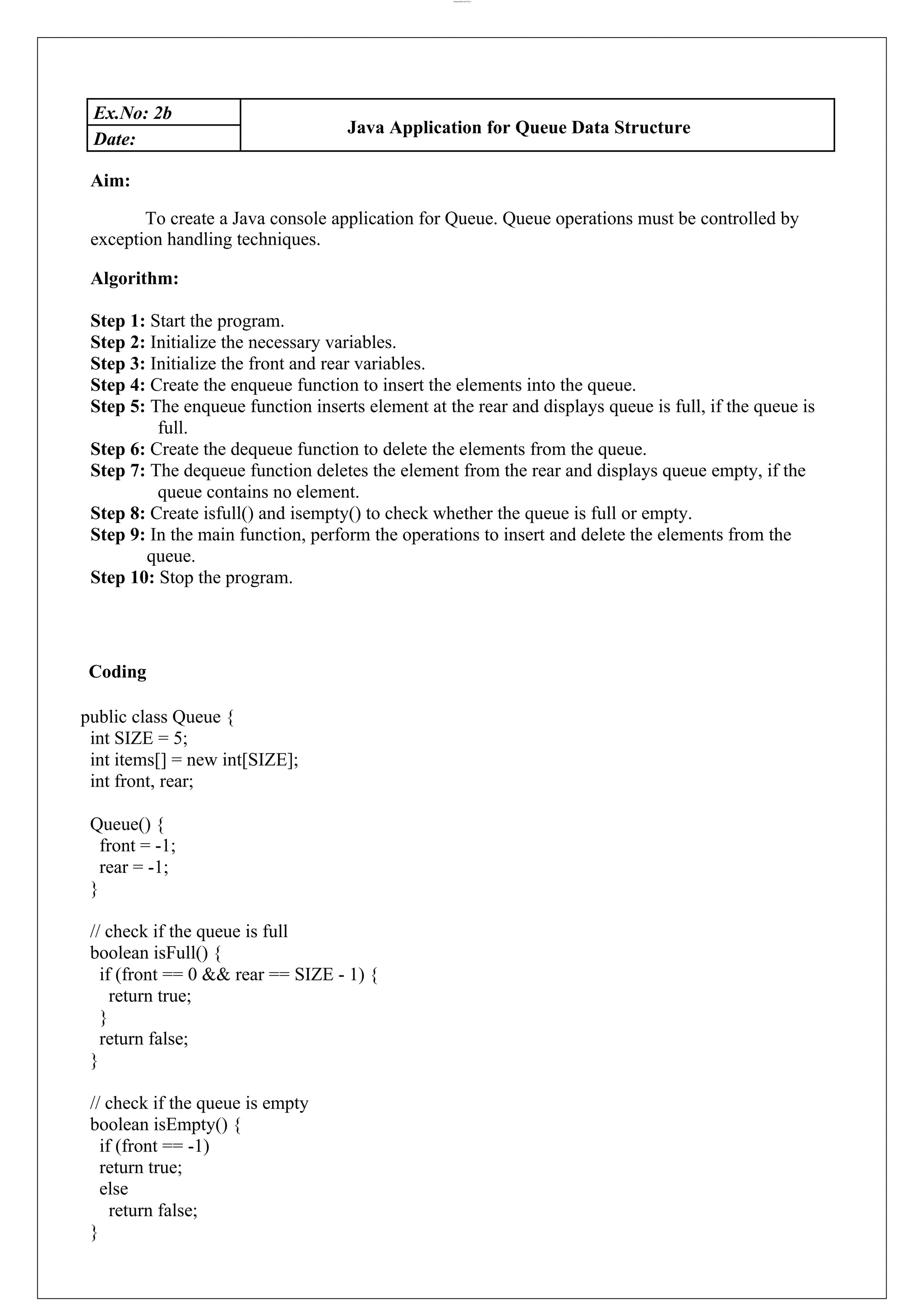 lOMoARcPSD|44777612 Ex.No: 2b Java Application for Queue Data Structure Date: Aim: To create a Java console application for Queue. Queue operations must be controlled by exception handling techniques. Algorithm: Step 1: Start the program. Step 2: Initialize the necessary variables. Step 3: Initialize the front and rear variables. Step 4: Create the enqueue function to insert the elements into the queue. Step 5: The enqueue function inserts element at the rear and displays queue is full, if the queue is full. Step 6: Create the dequeue function to delete the elements from the queue. Step 7: The dequeue function deletes the element from the rear and displays queue empty, if the queue contains no element. Step 8: Create isfull() and isempty() to check whether the queue is full or empty. Step 9: In the main function, perform the operations to insert and delete the elements from the queue. Step 10: Stop the program. Coding public class Queue { int SIZE = 5; int items[] = new int[SIZE]; int front, rear; Queue() { front = -1; rear = -1; } // check if the queue is full boolean isFull() { if (front == 0 && rear == SIZE - 1) { return true; } return false; } // check if the queue is empty boolean isEmpty() { if (front == -1) return true; else return false; } 