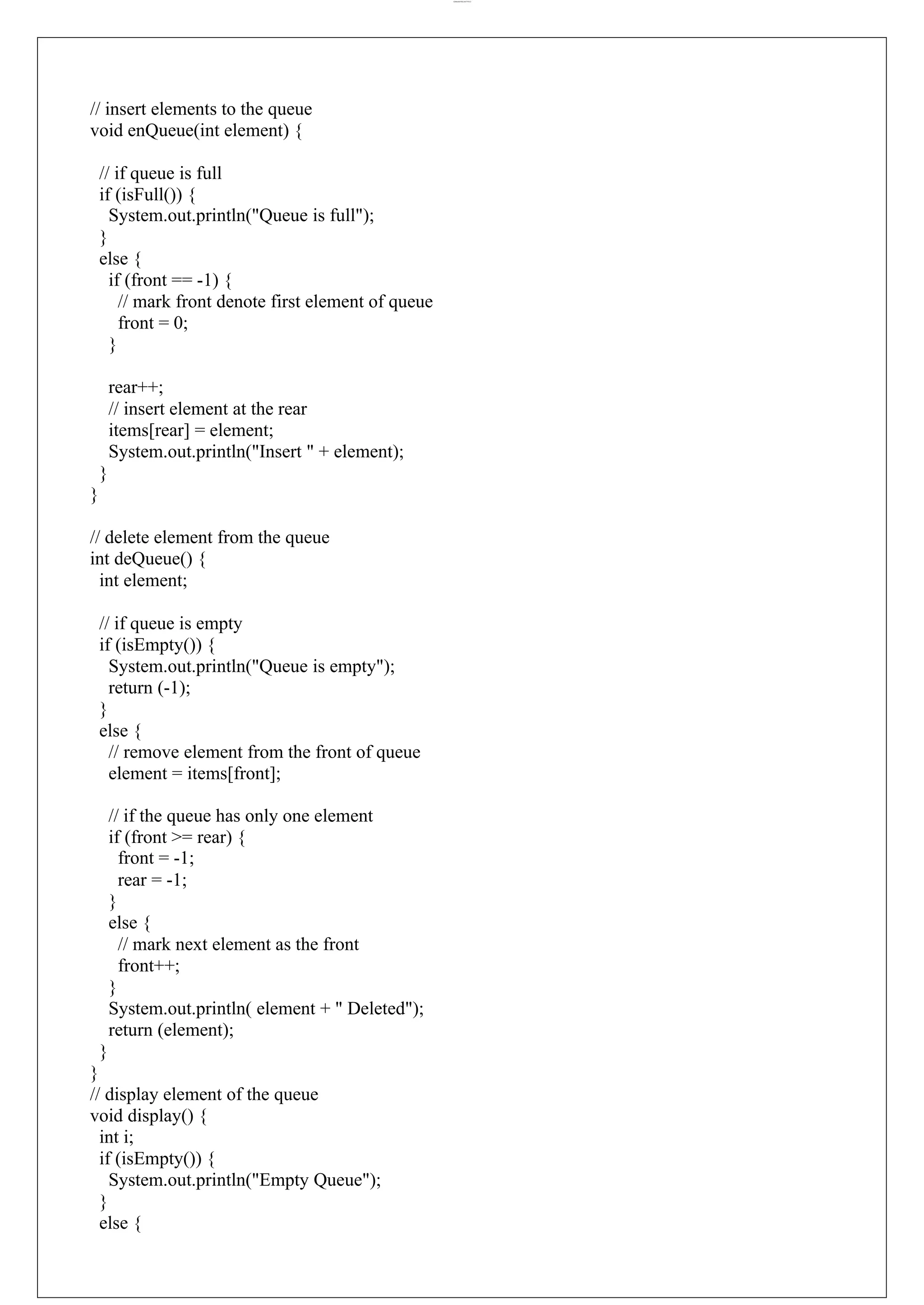 lOMoARcPSD|44777612 // insert elements to the queue void enQueue(int element) { // if queue is full if (isFull()) { System.out.println("Queue is full"); } else { if (front == -1) { // mark front denote first element of queue front = 0; } rear++; // insert element at the rear items[rear] = element; System.out.println("Insert " + element); } } // delete element from the queue int deQueue() { int element; // if queue is empty if (isEmpty()) { System.out.println("Queue is empty"); return (-1); } else { // remove element from the front of queue element = items[front]; // if the queue has only one element if (front >= rear) { front = -1; rear = -1; } else { // mark next element as the front front++; } System.out.println( element + " Deleted"); return (element); } } // display element of the queue void display() { int i; if (isEmpty()) { System.out.println("Empty Queue"); } else { 