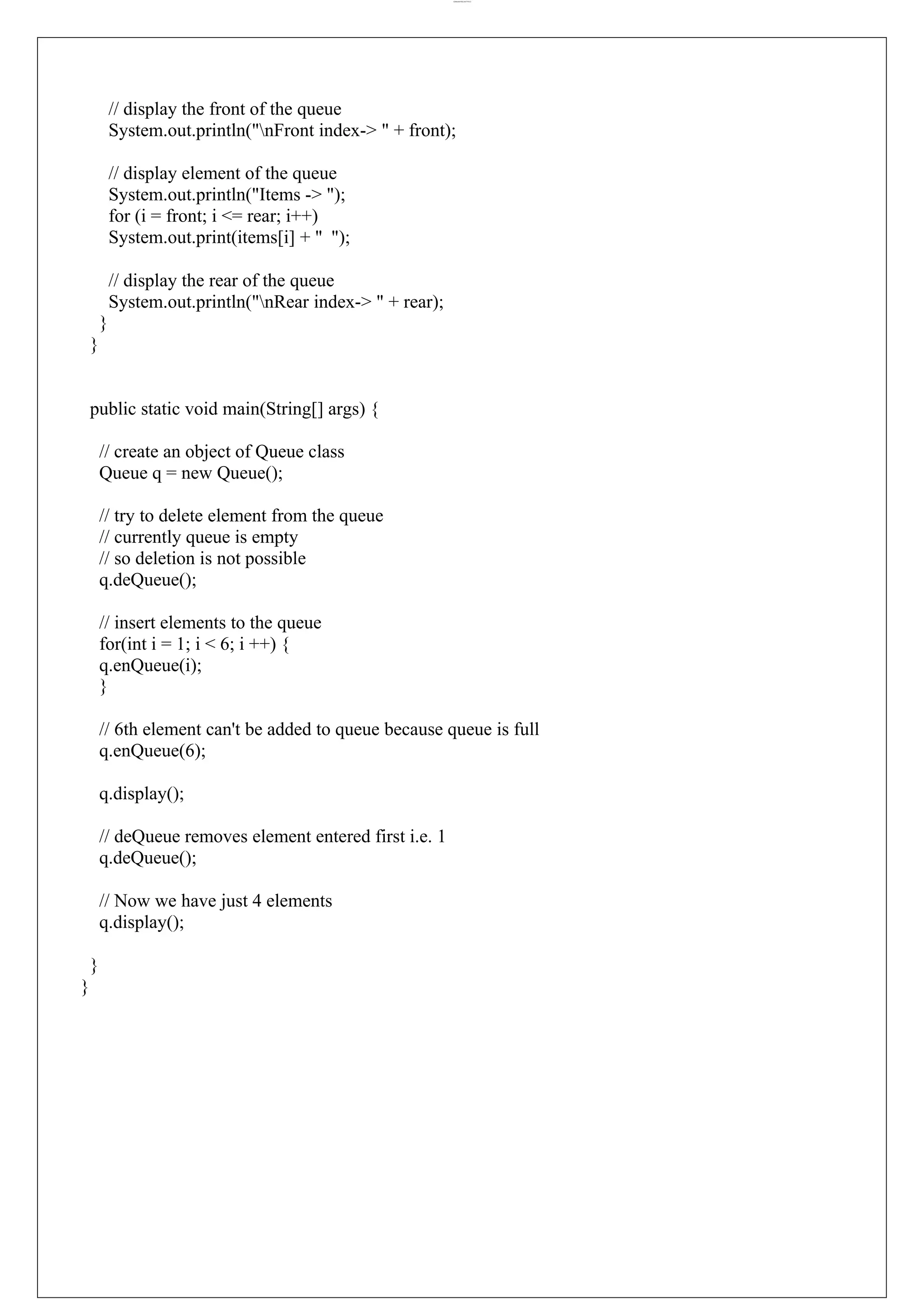 lOMoARcPSD|44777612 // display the front of the queue System.out.println("nFront index-> " + front); // display element of the queue System.out.println("Items -> "); for (i = front; i <= rear; i++) System.out.print(items[i] + " "); // display the rear of the queue System.out.println("nRear index-> " + rear); } } public static void main(String[] args) { // create an object of Queue class Queue q = new Queue(); // try to delete element from the queue // currently queue is empty // so deletion is not possible q.deQueue(); // insert elements to the queue for(int i = 1; i < 6; i ++) { q.enQueue(i); } // 6th element can't be added to queue because queue is full q.enQueue(6); q.display(); // deQueue removes element entered first i.e. 1 q.deQueue(); // Now we have just 4 elements q.display(); } } 