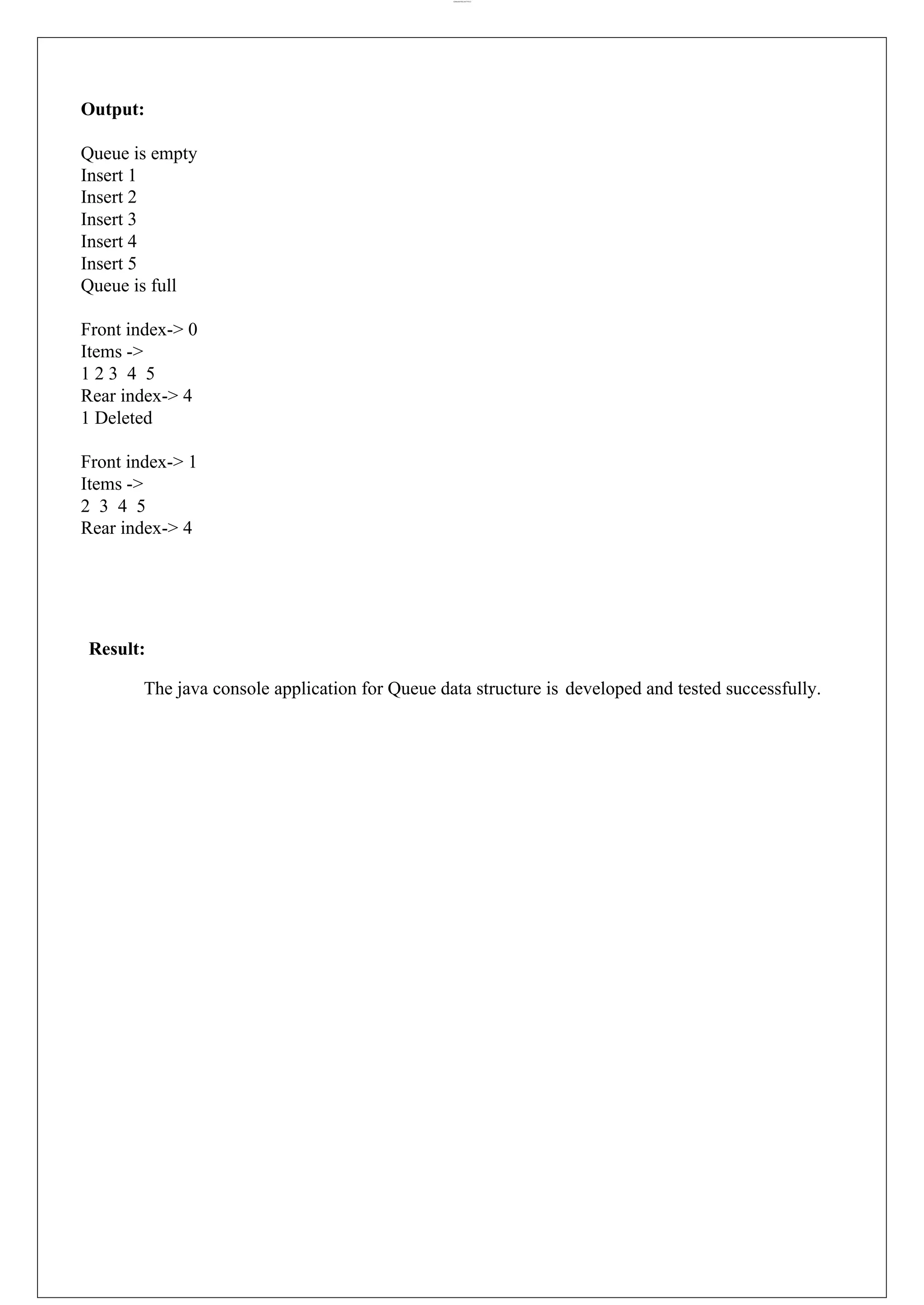 lOMoARcPSD|44777612 Output: Queue is empty Insert 1 Insert 2 Insert 3 Insert 4 Insert 5 Queue is full Front index-> 0 Items -> 1 2 3 4 5 Rear index-> 4 1 Deleted Front index-> 1 Items -> 2 3 4 5 Rear index-> 4 Result: The java console application for Queue data structure is developed and tested successfully. 