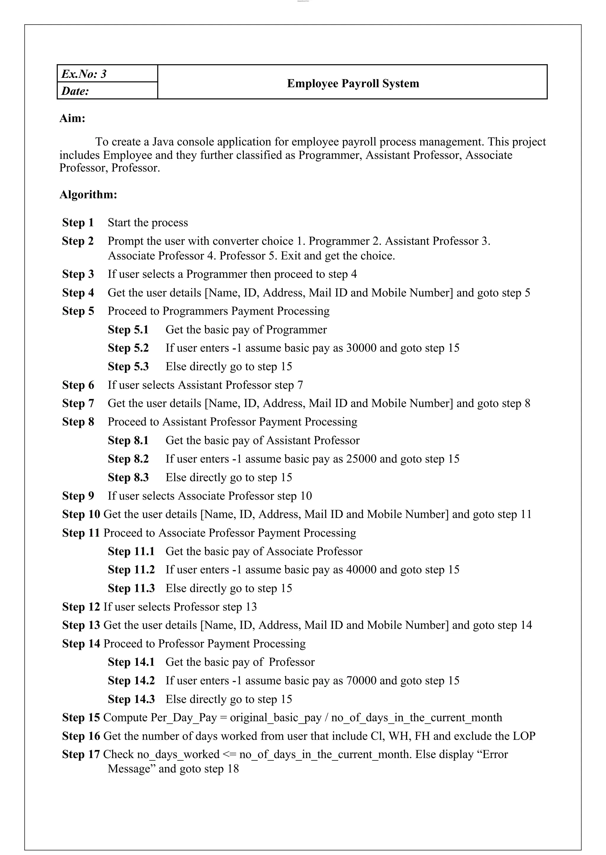 lOMoARcPSD|44777612 Ex.No: 3 Employee Payroll System Date: Aim: To create a Java console application for employee payroll process management. This project includes Employee and they further classified as Programmer, Assistant Professor, Associate Professor, Professor. Algorithm: Step 1 Start the process Step 2 Prompt the user with converter choice 1. Programmer 2. Assistant Professor 3. Associate Professor 4. Professor 5. Exit and get the choice. Step 3 If user selects a Programmer then proceed to step 4 Step 4 Get the user details [Name, ID, Address, Mail ID and Mobile Number] and goto step 5 Step 5 Proceed to Programmers Payment Processing Step 5.1 Get the basic pay of Programmer Step 5.2 If user enters -1 assume basic pay as 30000 and goto step 15 Step 5.3 Else directly go to step 15 Step 6 If user selects Assistant Professor step 7 Step 7 Get the user details [Name, ID, Address, Mail ID and Mobile Number] and goto step 8 Step 8 Proceed to Assistant Professor Payment Processing Step 8.1 Get the basic pay of Assistant Professor Step 8.2 If user enters -1 assume basic pay as 25000 and goto step 15 Step 8.3 Else directly go to step 15 Step 9 If user selects Associate Professor step 10 Step 10 Get the user details [Name, ID, Address, Mail ID and Mobile Number] and goto step 11 Step 11 Proceed to Associate Professor Payment Processing Step 11.1 Get the basic pay of Associate Professor Step 11.2 If user enters -1 assume basic pay as 40000 and goto step 15 Step 11.3 Else directly go to step 15 Step 12 If user selects Professor step 13 Step 13 Get the user details [Name, ID, Address, Mail ID and Mobile Number] and goto step 14 Step 14 Proceed to Professor Payment Processing Step 14.1 Get the basic pay of Professor Step 14.2 If user enters -1 assume basic pay as 70000 and goto step 15 Step 14.3 Else directly go to step 15 Step 15 Compute Per_Day_Pay = original_basic_pay / no_of_days_in_the_current_month Step 16 Get the number of days worked from user that include Cl, WH, FH and exclude the LOP Step 17 Check no_days_worked <= no_of_days_in_the_current_month. Else display “Error Message” and goto step 18 