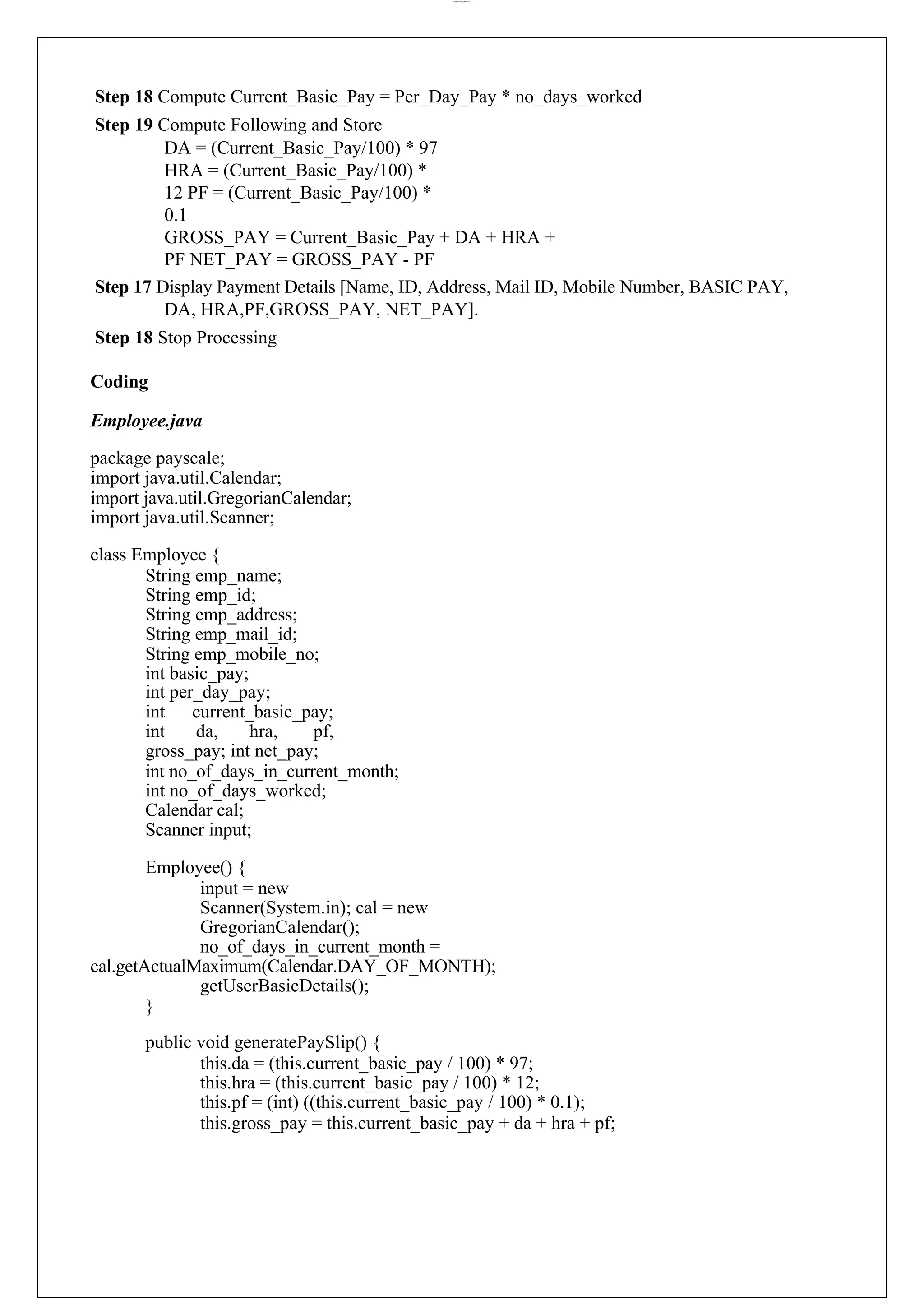 lOMoARcPSD|44777612 Step 18 Compute Current_Basic_Pay = Per_Day_Pay * no_days_worked Step 19 Compute Following and Store DA = (Current_Basic_Pay/100) * 97 HRA = (Current_Basic_Pay/100) * 12 PF = (Current_Basic_Pay/100) * 0.1 GROSS_PAY = Current_Basic_Pay + DA + HRA + PF NET_PAY = GROSS_PAY - PF Step 17 Display Payment Details [Name, ID, Address, Mail ID, Mobile Number, BASIC PAY, DA, HRA,PF,GROSS_PAY, NET_PAY]. Step 18 Stop Processing Coding Employee.java package payscale; import java.util.Calendar; import java.util.GregorianCalendar; import java.util.Scanner; class Employee { String emp_name; String emp_id; String emp_address; String emp_mail_id; String emp_mobile_no; int basic_pay; int per_day_pay; int current_basic_pay; int da, hra, pf, gross_pay; int net_pay; int no_of_days_in_current_month; int no_of_days_worked; Calendar cal; Scanner input; Employee() { input = new Scanner(System.in); cal = new GregorianCalendar(); no_of_days_in_current_month = cal.getActualMaximum(Calendar.DAY_OF_MONTH); getUserBasicDetails(); } public void generatePaySlip() { this.da = (this.current_basic_pay / 100) * 97; this.hra = (this.current_basic_pay / 100) * 12; this.pf = (int) ((this.current_basic_pay / 100) * 0.1); this.gross_pay = this.current_basic_pay + da + hra + pf; 