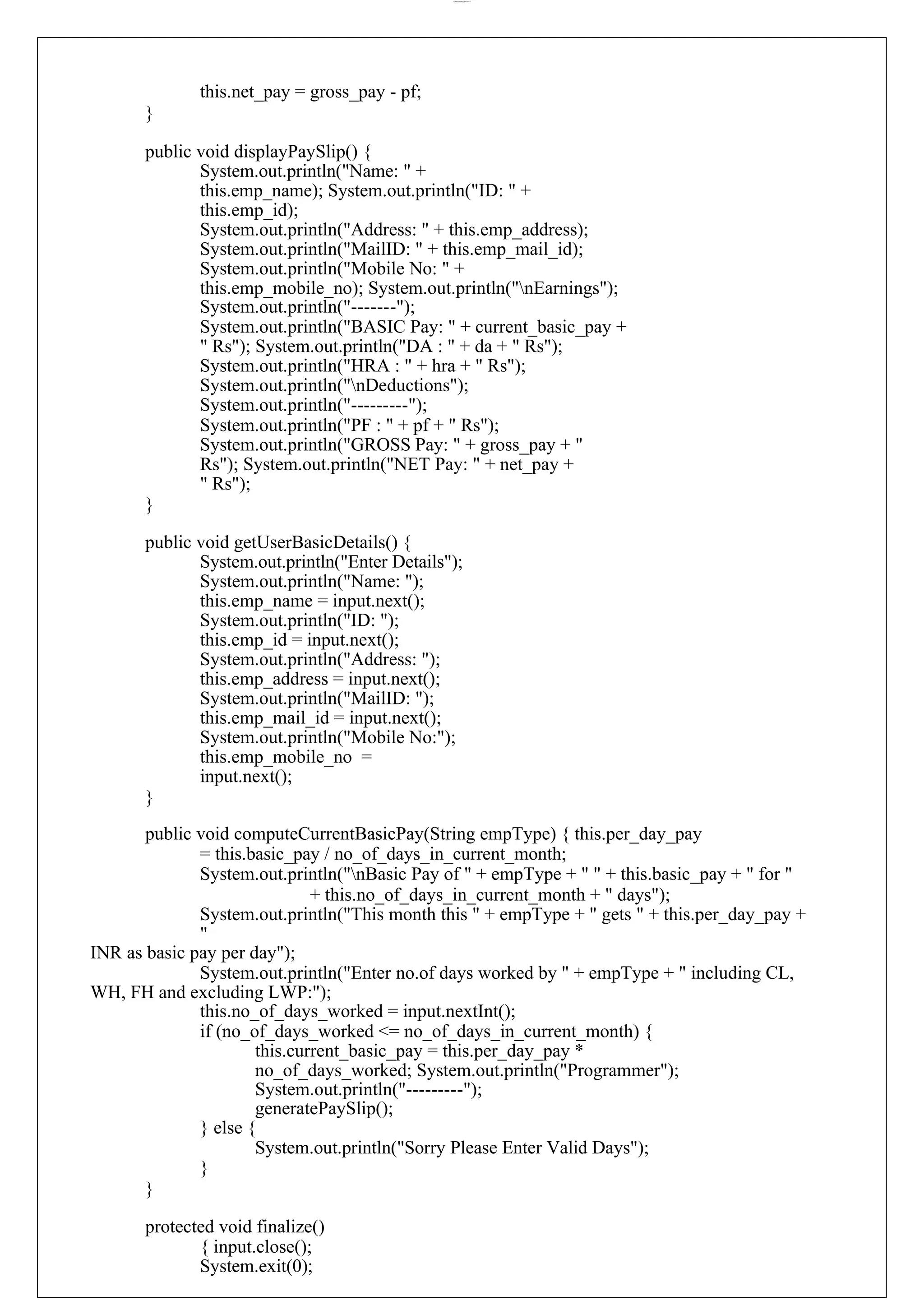 lOMoARcPSD|44777612 this.net_pay = gross_pay - pf; } public void displayPaySlip() { System.out.println("Name: " + this.emp_name); System.out.println("ID: " + this.emp_id); System.out.println("Address: " + this.emp_address); System.out.println("MailID: " + this.emp_mail_id); System.out.println("Mobile No: " + this.emp_mobile_no); System.out.println("nEarnings"); System.out.println("-------"); System.out.println("BASIC Pay: " + current_basic_pay + " Rs"); System.out.println("DA : " + da + " Rs"); System.out.println("HRA : " + hra + " Rs"); System.out.println("nDeductions"); System.out.println("---------"); System.out.println("PF : " + pf + " Rs"); System.out.println("GROSS Pay: " + gross_pay + " Rs"); System.out.println("NET Pay: " + net_pay + " Rs"); } public void getUserBasicDetails() { System.out.println("Enter Details"); System.out.println("Name: "); this.emp_name = input.next(); System.out.println("ID: "); this.emp_id = input.next(); System.out.println("Address: "); this.emp_address = input.next(); System.out.println("MailID: "); this.emp_mail_id = input.next(); System.out.println("Mobile No:"); this.emp_mobile_no = input.next(); } public void computeCurrentBasicPay(String empType) { this.per_day_pay = this.basic_pay / no_of_days_in_current_month; System.out.println("nBasic Pay of " + empType + " " + this.basic_pay + " for " + this.no_of_days_in_current_month + " days"); System.out.println("This month this " + empType + " gets " + this.per_day_pay + " INR as basic pay per day"); System.out.println("Enter no.of days worked by " + empType + " including CL, WH, FH and excluding LWP:"); this.no_of_days_worked = input.nextInt(); if (no_of_days_worked <= no_of_days_in_current_month) { this.current_basic_pay = this.per_day_pay * no_of_days_worked; System.out.println("Programmer"); System.out.println("---------"); generatePaySlip(); } else { System.out.println("Sorry Please Enter Valid Days"); } } protected void finalize() { input.close(); System.exit(0); 