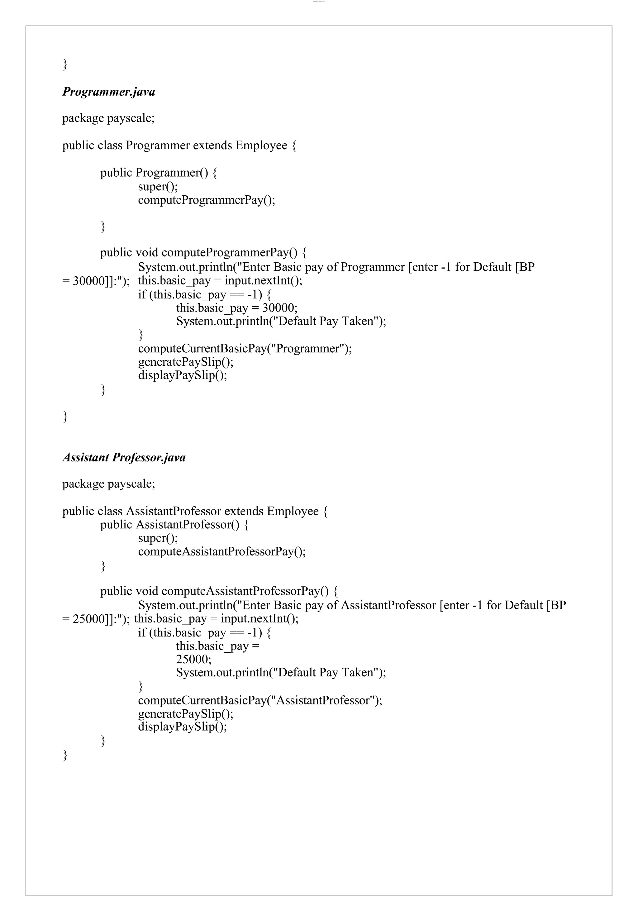 lOMoARcPSD|44777612 } Programmer.java package payscale; public class Programmer extends Employee { public Programmer() { super(); computeProgrammerPay(); } public void computeProgrammerPay() { System.out.println("Enter Basic pay of Programmer [enter -1 for Default [BP = 30000]]:"); this.basic_pay = input.nextInt(); if (this.basic_pay == -1) { this.basic_pay = 30000; System.out.println("Default Pay Taken"); } computeCurrentBasicPay("Programmer"); generatePaySlip(); displayPaySlip(); } } Assistant Professor.java package payscale; public class AssistantProfessor extends Employee { public AssistantProfessor() { super(); computeAssistantProfessorPay(); } public void computeAssistantProfessorPay() { System.out.println("Enter Basic pay of AssistantProfessor [enter -1 for Default [BP = 25000]]:"); this.basic_pay = input.nextInt(); if (this.basic_pay == -1) { this.basic_pay = 25000; System.out.println("Default Pay Taken"); } computeCurrentBasicPay("AssistantProfessor"); generatePaySlip(); displayPaySlip(); } } 