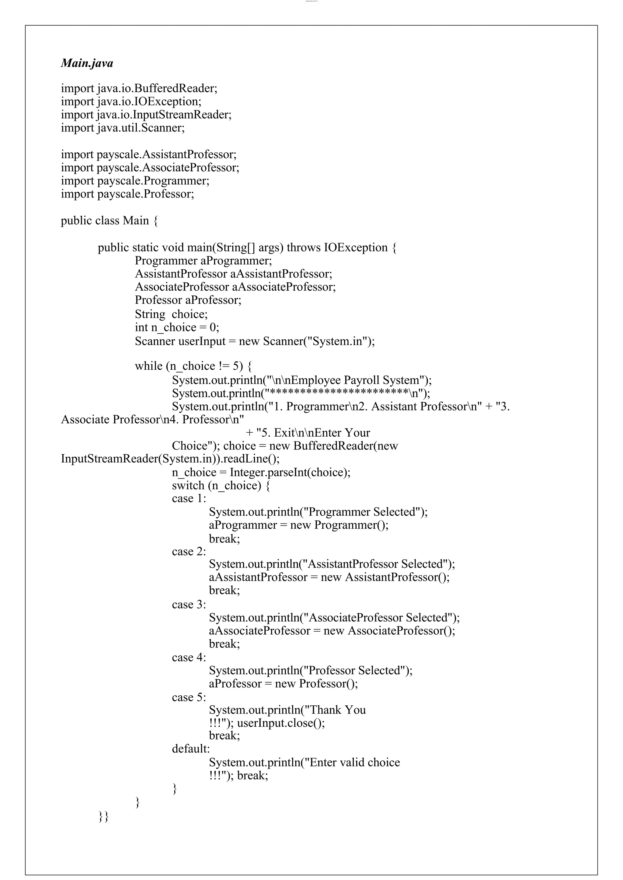 lOMoARcPSD|44777612 Main.java import java.io.BufferedReader; import java.io.IOException; import java.io.InputStreamReader; import java.util.Scanner; import payscale.AssistantProfessor; import payscale.AssociateProfessor; import payscale.Programmer; import payscale.Professor; public class Main { public static void main(String[] args) throws IOException { Programmer aProgrammer; AssistantProfessor aAssistantProfessor; AssociateProfessor aAssociateProfessor; Professor aProfessor; String choice; int n_choice = 0; Scanner userInput = new Scanner("System.in"); while (n_choice != 5) { System.out.println("nnEmployee Payroll System"); System.out.println("***********************n"); System.out.println("1. Programmern2. Assistant Professorn" + "3. Associate Professorn4. Professorn" + "5. ExitnnEnter Your Choice"); choice = new BufferedReader(new InputStreamReader(System.in)).readLine(); n_choice = Integer.parseInt(choice); switch (n_choice) { case 1: case 2: case 3: case 4: case 5: System.out.println("Programmer Selected"); aProgrammer = new Programmer(); break; System.out.println("AssistantProfessor Selected"); aAssistantProfessor = new AssistantProfessor(); break; System.out.println("AssociateProfessor Selected"); aAssociateProfessor = new AssociateProfessor(); break; System.out.println("Professor Selected"); aProfessor = new Professor(); System.out.println("Thank You !!!"); userInput.close(); break; default: System.out.println("Enter valid choice !!!"); break; } } }} 