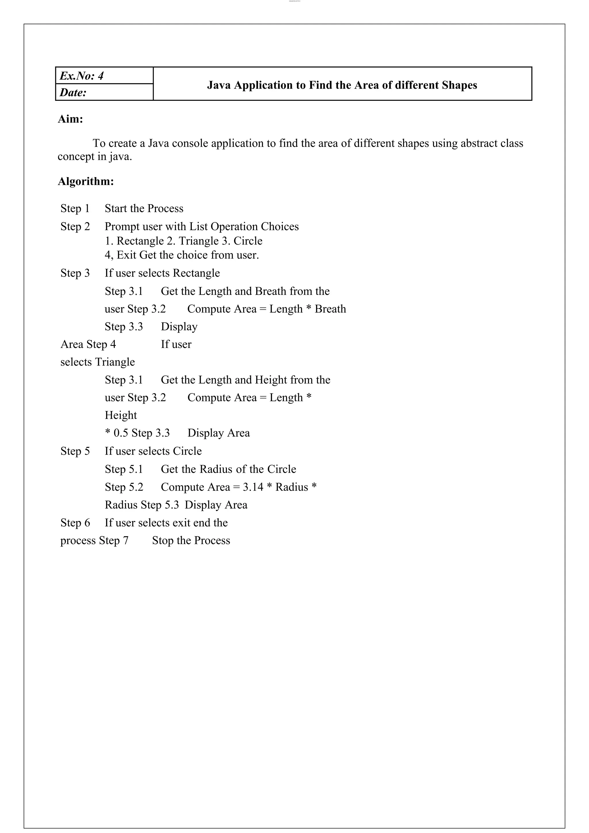lOMoARcPSD|44777612 Ex.No: 4 Java Application to Find the Area of different Shapes Date: Aim: To create a Java console application to find the area of different shapes using abstract class concept in java. Algorithm: Step 1 Start the Process Step 2 Prompt user with List Operation Choices 1. Rectangle 2. Triangle 3. Circle 4, Exit Get the choice from user. Step 3 If user selects Rectangle Step 3.1 Get the Length and Breath from the user Step 3.2 Compute Area = Length * Breath Step 3.3 Display Area Step 4 If user selects Triangle Step 3.1 Get the Length and Height from the user Step 3.2 Compute Area = Length * Height * 0.5 Step 3.3 Display Area Step 5 If user selects Circle Step 5.1 Get the Radius of the Circle Step 5.2 Compute Area = 3.14 * Radius * Radius Step 5.3 Display Area Step 6 If user selects exit end the process Step 7 Stop the Process 