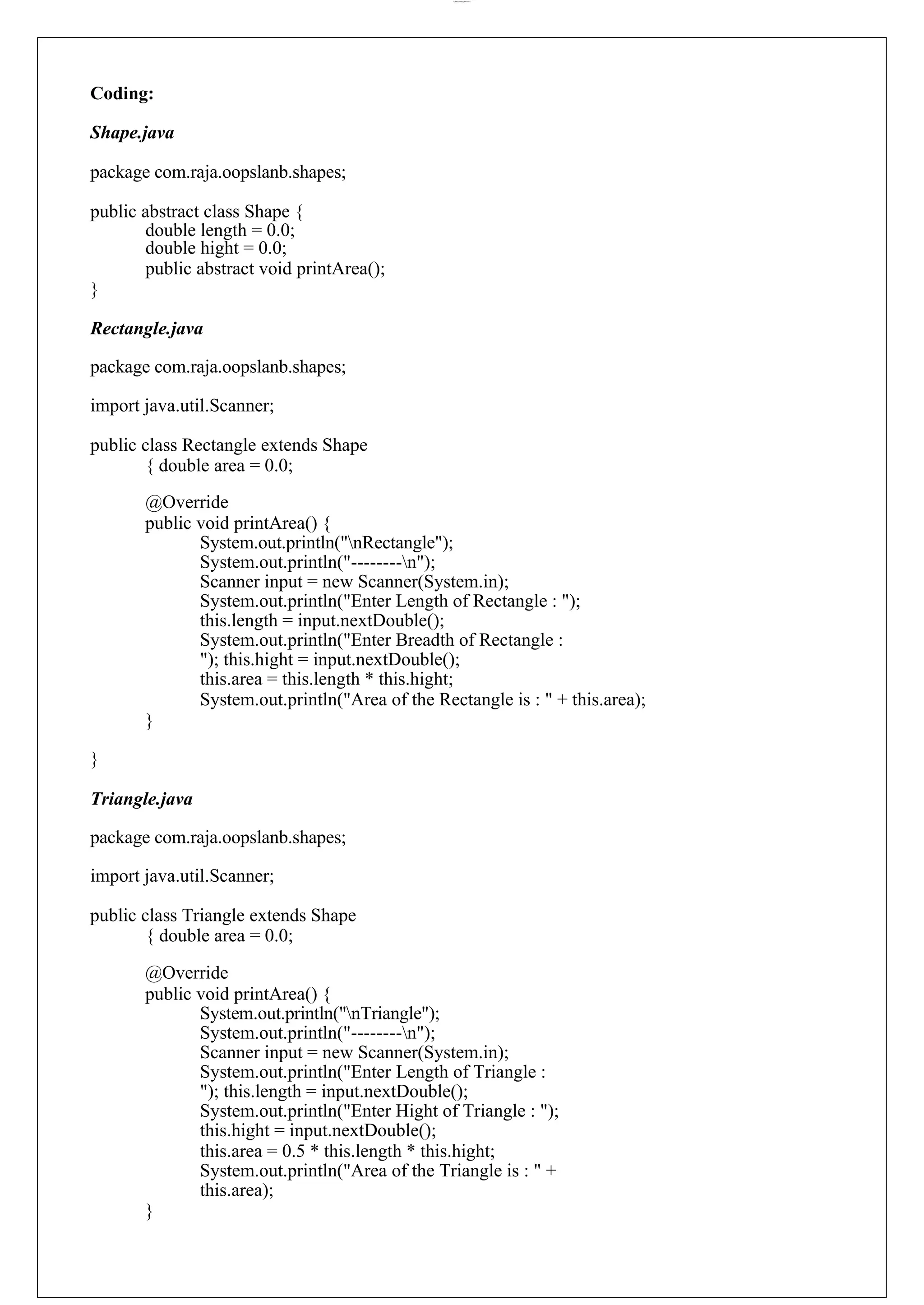 lOMoARcPSD|44777612 Coding: Shape.java package com.raja.oopslanb.shapes; public abstract class Shape { double length = 0.0; double hight = 0.0; public abstract void printArea(); } Rectangle.java package com.raja.oopslanb.shapes; import java.util.Scanner; public class Rectangle extends Shape { double area = 0.0; @Override public void printArea() { System.out.println("nRectangle"); System.out.println("--------n"); Scanner input = new Scanner(System.in); System.out.println("Enter Length of Rectangle : "); this.length = input.nextDouble(); System.out.println("Enter Breadth of Rectangle : "); this.hight = input.nextDouble(); this.area = this.length * this.hight; System.out.println("Area of the Rectangle is : " + this.area); } } Triangle.java package com.raja.oopslanb.shapes; import java.util.Scanner; public class Triangle extends Shape { double area = 0.0; @Override public void printArea() { System.out.println("nTriangle"); System.out.println("--------n"); Scanner input = new Scanner(System.in); System.out.println("Enter Length of Triangle : "); this.length = input.nextDouble(); System.out.println("Enter Hight of Triangle : "); this.hight = input.nextDouble(); this.area = 0.5 * this.length * this.hight; System.out.println("Area of the Triangle is : " + this.area); } 