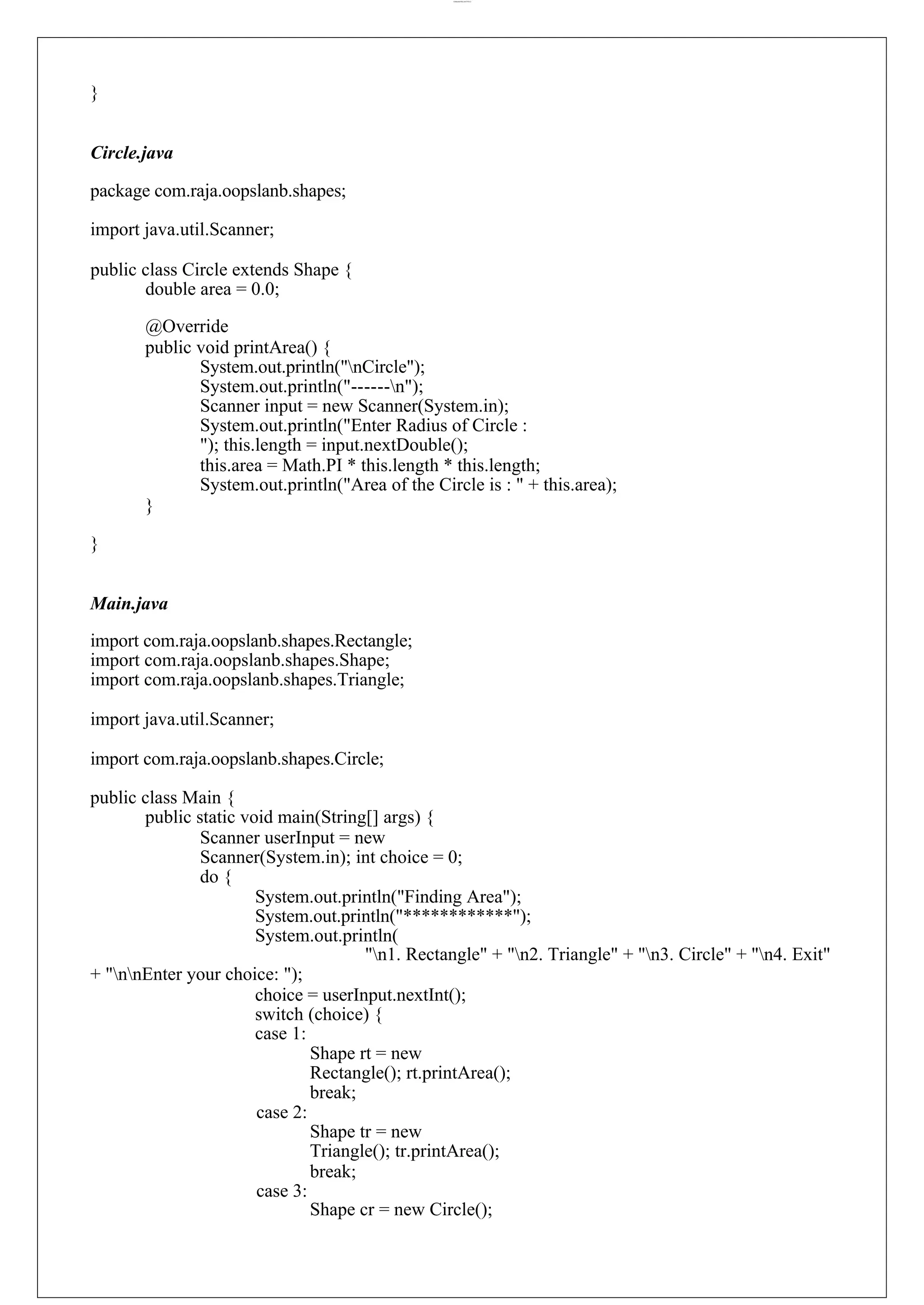 lOMoARcPSD|44777612 } Circle.java package com.raja.oopslanb.shapes; import java.util.Scanner; public class Circle extends Shape { double area = 0.0; @Override public void printArea() { System.out.println("nCircle"); System.out.println("------n"); Scanner input = new Scanner(System.in); System.out.println("Enter Radius of Circle : "); this.length = input.nextDouble(); this.area = Math.PI * this.length * this.length; System.out.println("Area of the Circle is : " + this.area); } } Main.java import com.raja.oopslanb.shapes.Rectangle; import com.raja.oopslanb.shapes.Shape; import com.raja.oopslanb.shapes.Triangle; import java.util.Scanner; import com.raja.oopslanb.shapes.Circle; public class Main { public static void main(String[] args) { Scanner userInput = new Scanner(System.in); int choice = 0; do { System.out.println("Finding Area"); System.out.println("************"); System.out.println( "n1. Rectangle" + "n2. Triangle" + "n3. Circle" + "n4. Exit" + "nnEnter your choice: "); choice = userInput.nextInt(); switch (choice) { case 1: case 2: case 3: Shape rt = new Rectangle(); rt.printArea(); break; Shape tr = new Triangle(); tr.printArea(); break; Shape cr = new Circle(); 