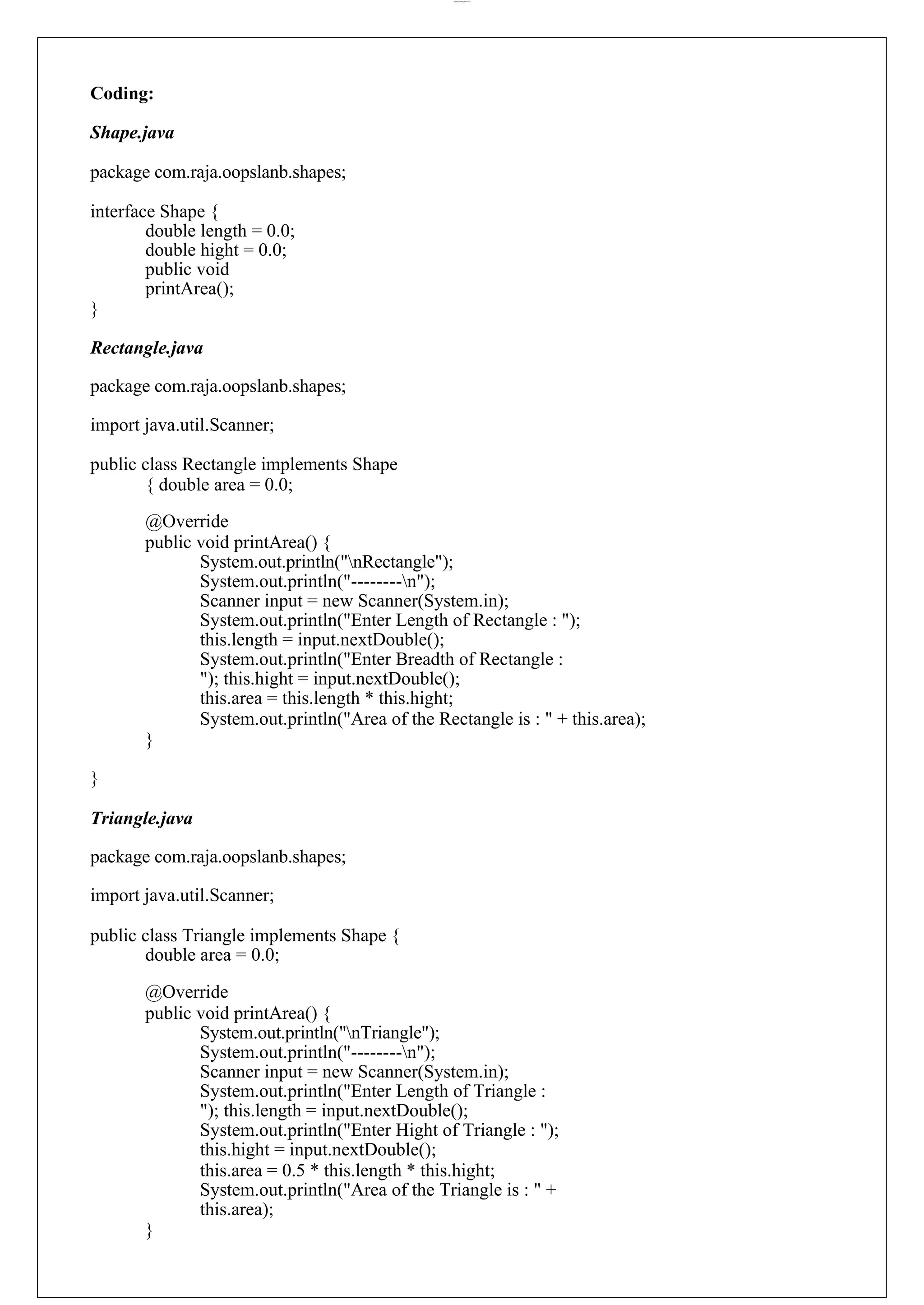 lOMoARcPSD|44777612 Coding: Shape.java package com.raja.oopslanb.shapes; interface Shape { double length = 0.0; double hight = 0.0; public void printArea(); } Rectangle.java package com.raja.oopslanb.shapes; import java.util.Scanner; public class Rectangle implements Shape { double area = 0.0; @Override public void printArea() { System.out.println("nRectangle"); System.out.println("--------n"); Scanner input = new Scanner(System.in); System.out.println("Enter Length of Rectangle : "); this.length = input.nextDouble(); System.out.println("Enter Breadth of Rectangle : "); this.hight = input.nextDouble(); this.area = this.length * this.hight; System.out.println("Area of the Rectangle is : " + this.area); } } Triangle.java package com.raja.oopslanb.shapes; import java.util.Scanner; public class Triangle implements Shape { double area = 0.0; @Override public void printArea() { System.out.println("nTriangle"); System.out.println("--------n"); Scanner input = new Scanner(System.in); System.out.println("Enter Length of Triangle : "); this.length = input.nextDouble(); System.out.println("Enter Hight of Triangle : "); this.hight = input.nextDouble(); this.area = 0.5 * this.length * this.hight; System.out.println("Area of the Triangle is : " + this.area); } 