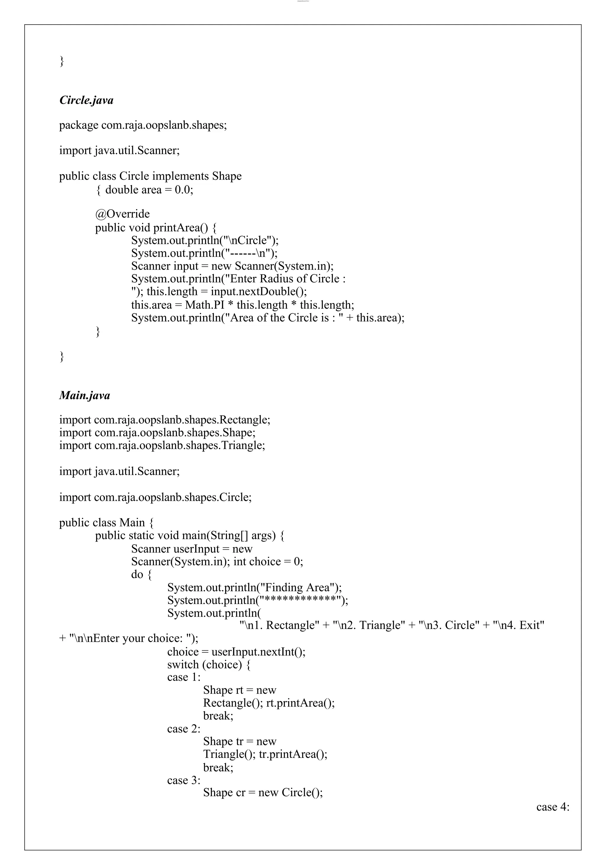lOMoARcPSD|44777612 } Circle.java package com.raja.oopslanb.shapes; import java.util.Scanner; public class Circle implements Shape { double area = 0.0; @Override public void printArea() { System.out.println("nCircle"); System.out.println("------n"); Scanner input = new Scanner(System.in); System.out.println("Enter Radius of Circle : "); this.length = input.nextDouble(); this.area = Math.PI * this.length * this.length; System.out.println("Area of the Circle is : " + this.area); } } Main.java import com.raja.oopslanb.shapes.Rectangle; import com.raja.oopslanb.shapes.Shape; import com.raja.oopslanb.shapes.Triangle; import java.util.Scanner; import com.raja.oopslanb.shapes.Circle; public class Main { public static void main(String[] args) { Scanner userInput = new Scanner(System.in); int choice = 0; do { System.out.println("Finding Area"); System.out.println("************"); System.out.println( "n1. Rectangle" + "n2. Triangle" + "n3. Circle" + "n4. Exit" + "nnEnter your choice: "); choice = userInput.nextInt(); switch (choice) { case 1: case 2: case 3: Shape rt = new Rectangle(); rt.printArea(); break; Shape tr = new Triangle(); tr.printArea(); break; Shape cr = new Circle(); case 4: 