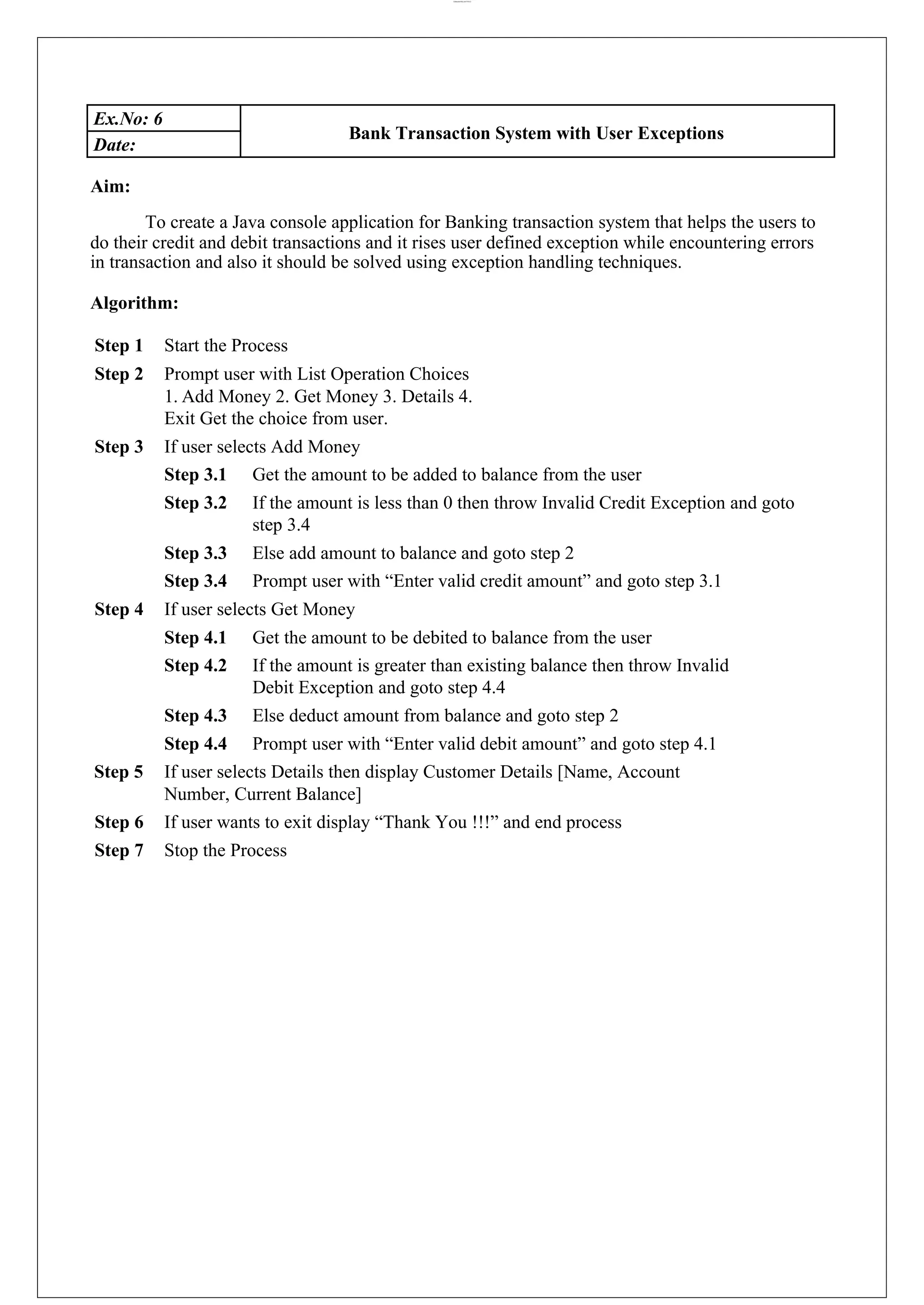 lOMoARcPSD|44777612 Ex.No: 6 Bank Transaction System with User Exceptions Date: Aim: To create a Java console application for Banking transaction system that helps the users to do their credit and debit transactions and it rises user defined exception while encountering errors in transaction and also it should be solved using exception handling techniques. Algorithm: Step 1 Start the Process Step 2 Prompt user with List Operation Choices 1. Add Money 2. Get Money 3. Details 4. Exit Get the choice from user. Step 3 If user selects Add Money Step 3.1 Get the amount to be added to balance from the user Step 3.2 If the amount is less than 0 then throw Invalid Credit Exception and goto step 3.4 Step 3.3 Else add amount to balance and goto step 2 Step 3.4 Prompt user with “Enter valid credit amount” and goto step 3.1 Step 4 If user selects Get Money Step 4.1 Get the amount to be debited to balance from the user Step 4.2 If the amount is greater than existing balance then throw Invalid Debit Exception and goto step 4.4 Step 4.3 Else deduct amount from balance and goto step 2 Step 4.4 Prompt user with “Enter valid debit amount” and goto step 4.1 Step 5 If user selects Details then display Customer Details [Name, Account Number, Current Balance] Step 6 If user wants to exit display “Thank You !!!” and end process Step 7 Stop the Process 