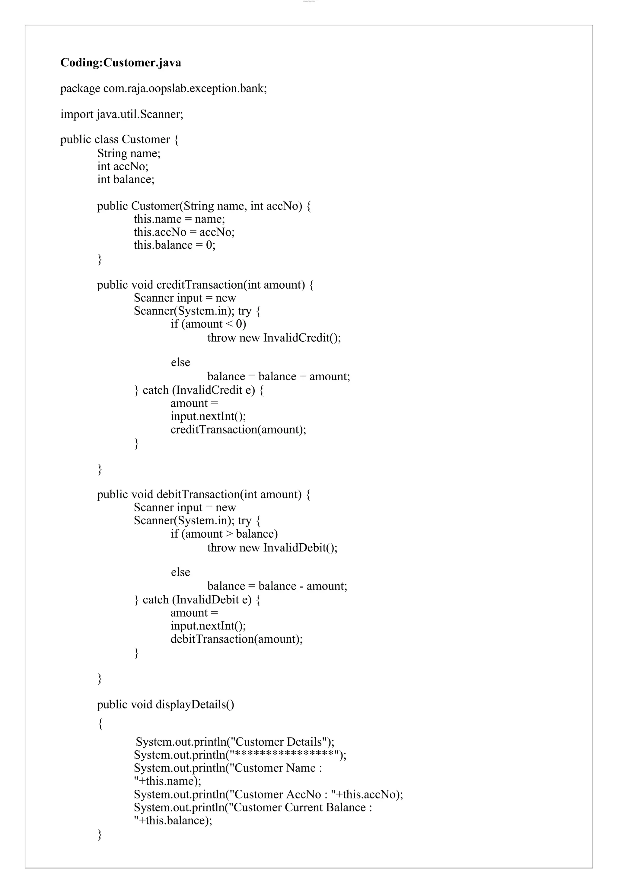 lOMoARcPSD|44777612 Coding:Customer.java package com.raja.oopslab.exception.bank; import java.util.Scanner; public class Customer { String name; int accNo; int balance; public Customer(String name, int accNo) { this.name = name; this.accNo = accNo; this.balance = 0; } public void creditTransaction(int amount) { Scanner input = new Scanner(System.in); try { if (amount < 0) throw new InvalidCredit(); else balance = balance + amount; } catch (InvalidCredit e) { amount = input.nextInt(); creditTransaction(amount); } } public void debitTransaction(int amount) { Scanner input = new Scanner(System.in); try { if (amount > balance) throw new InvalidDebit(); else balance = balance - amount; } catch (InvalidDebit e) { amount = input.nextInt(); debitTransaction(amount); } } public void displayDetails() { System.out.println("Customer Details"); System.out.println("****************"); System.out.println("Customer Name : "+this.name); System.out.println("Customer AccNo : "+this.accNo); System.out.println("Customer Current Balance : "+this.balance); } 