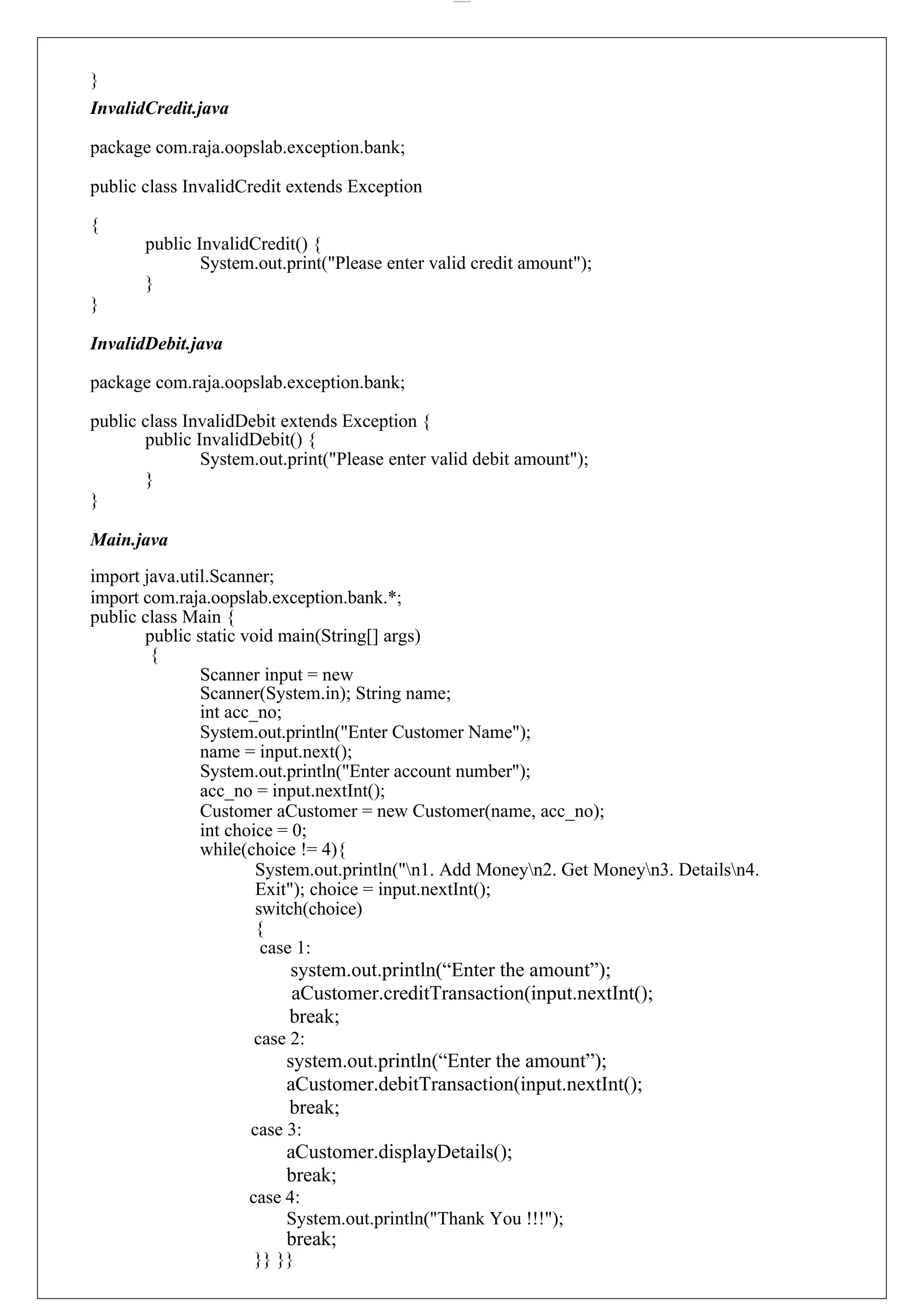 lOMoARcPSD|44777612 } InvalidCredit.java package com.raja.oopslab.exception.bank; public class InvalidCredit extends Exception { public InvalidCredit() { System.out.print("Please enter valid credit amount"); } } InvalidDebit.java package com.raja.oopslab.exception.bank; public class InvalidDebit extends Exception { public InvalidDebit() { System.out.print("Please enter valid debit amount"); } } Main.java import java.util.Scanner; import com.raja.oopslab.exception.bank.*; public class Main { public static void main(String[] args) { Scanner input = new Scanner(System.in); String name; int acc_no; System.out.println("Enter Customer Name"); name = input.next(); System.out.println("Enter account number"); acc_no = input.nextInt(); Customer aCustomer = new Customer(name, acc_no); int choice = 0; while(choice != 4){ System.out.println("n1. Add Moneyn2. Get Moneyn3. Detailsn4. Exit"); choice = input.nextInt(); switch(choice) { case 1: system.out.println(“Enter the amount”); aCustomer.creditTransaction(input.nextInt(); break; case 2: system.out.println(“Enter the amount”); aCustomer.debitTransaction(input.nextInt(); break; case 3: aCustomer.displayDetails(); break; case 4: System.out.println("Thank You !!!"); break; }} }} 