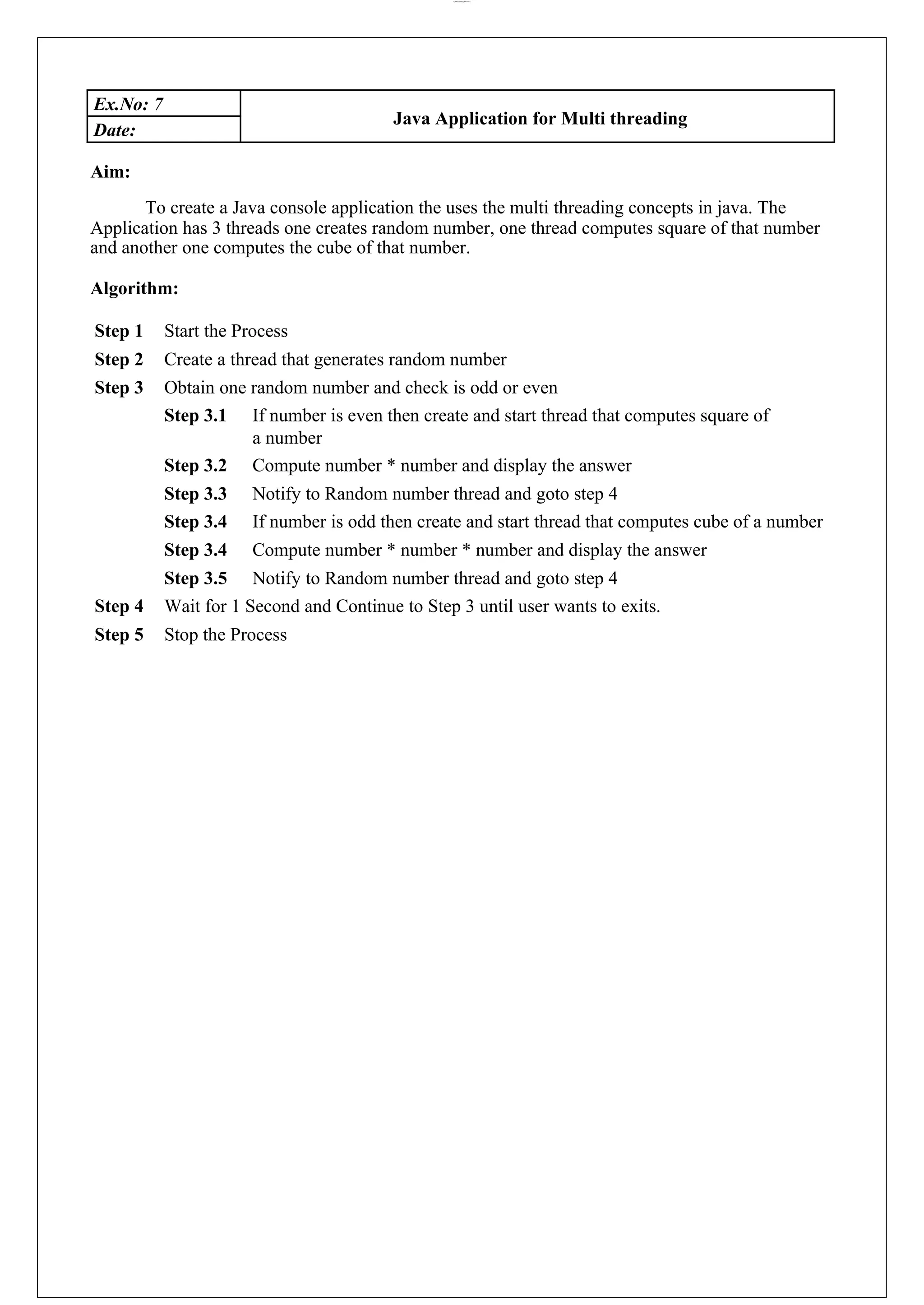 lOMoARcPSD|44777612 Ex.No: 7 Java Application for Multi threading Date: Aim: To create a Java console application the uses the multi threading concepts in java. The Application has 3 threads one creates random number, one thread computes square of that number and another one computes the cube of that number. Algorithm: Step 1 Start the Process Step 2 Create a thread that generates random number Step 3 Obtain one random number and check is odd or even Step 3.1 If number is even then create and start thread that computes square of a number Step 3.2 Compute number * number and display the answer Step 3.3 Notify to Random number thread and goto step 4 Step 3.4 If number is odd then create and start thread that computes cube of a number Step 3.4 Compute number * number * number and display the answer Step 3.5 Notify to Random number thread and goto step 4 Step 4 Wait for 1 Second and Continue to Step 3 until user wants to exits. Step 5 Stop the Process 