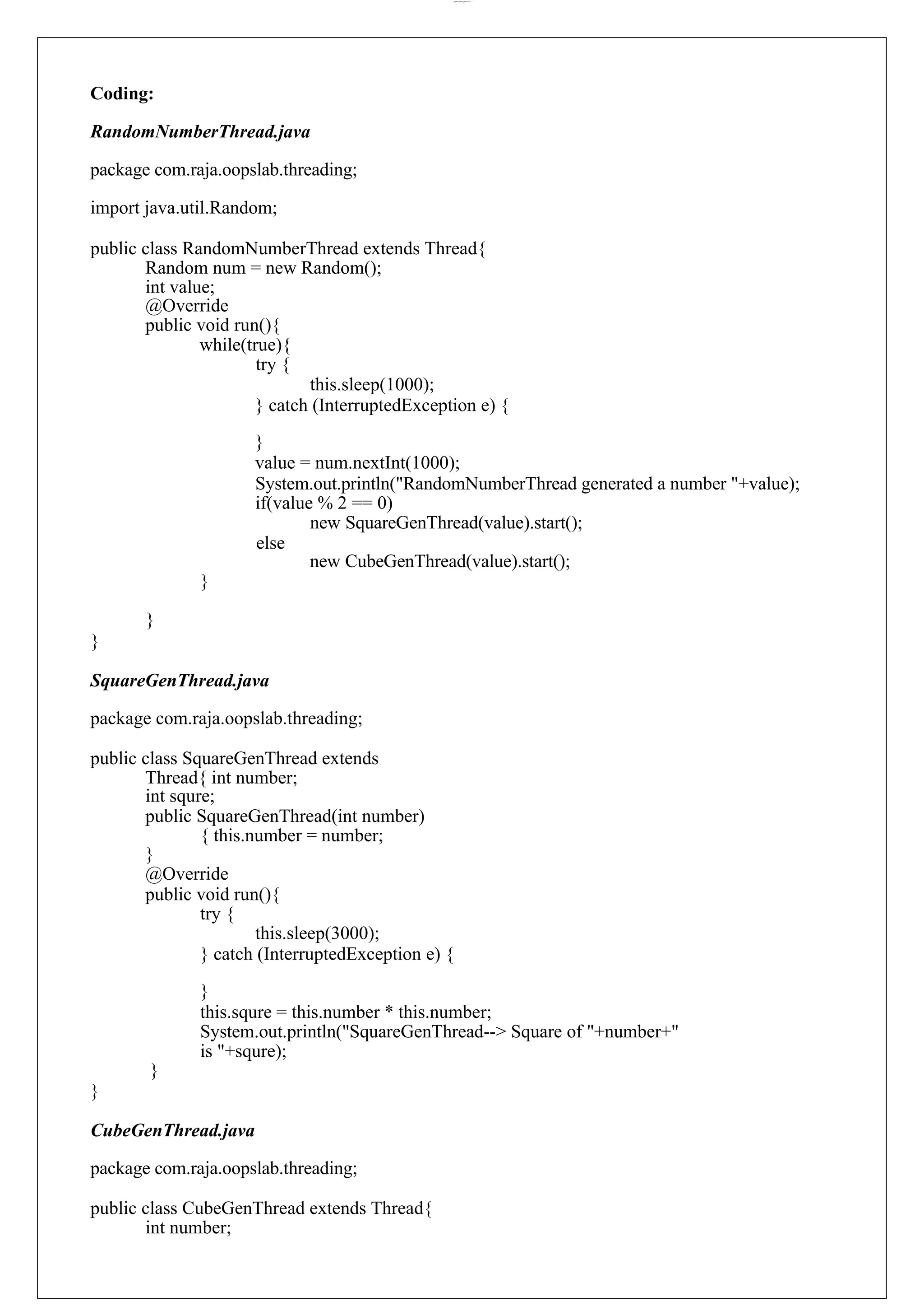 lOMoARcPSD|44777612 Coding: RandomNumberThread.java package com.raja.oopslab.threading; import java.util.Random; public class RandomNumberThread extends Thread{ Random num = new Random(); int value; @Override public void run(){ while(true){ try { this.sleep(1000); } catch (InterruptedException e) { } value = num.nextInt(1000); System.out.println("RandomNumberThread generated a number "+value); if(value % 2 == 0) new SquareGenThread(value).start(); else } } } new CubeGenThread(value).start(); SquareGenThread.java package com.raja.oopslab.threading; public class SquareGenThread extends Thread{ int number; int squre; public SquareGenThread(int number) { this.number = number; } @Override public void run(){ try { this.sleep(3000); } catch (InterruptedException e) { } this.squre = this.number * this.number; System.out.println("SquareGenThread--> Square of "+number+" is "+squre); } } CubeGenThread.java package com.raja.oopslab.threading; public class CubeGenThread extends Thread{ int number; 