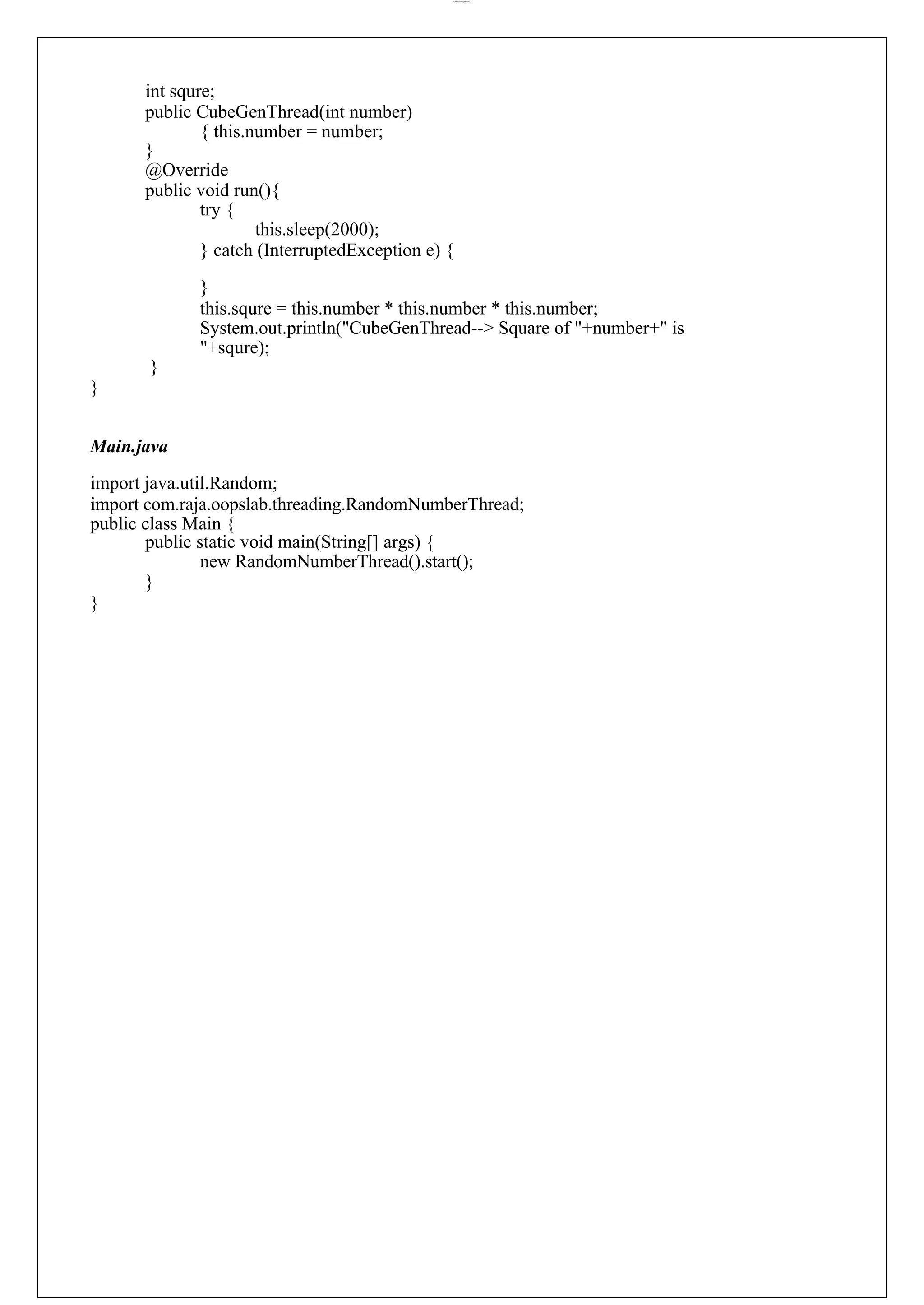 lOMoARcPSD|44777612 int squre; public CubeGenThread(int number) { this.number = number; } @Override public void run(){ try { this.sleep(2000); } catch (InterruptedException e) { } this.squre = this.number * this.number * this.number; System.out.println("CubeGenThread--> Square of "+number+" is "+squre); } } Main.java import java.util.Random; import com.raja.oopslab.threading.RandomNumberThread; public class Main { public static void main(String[] args) { new RandomNumberThread().start(); } } 