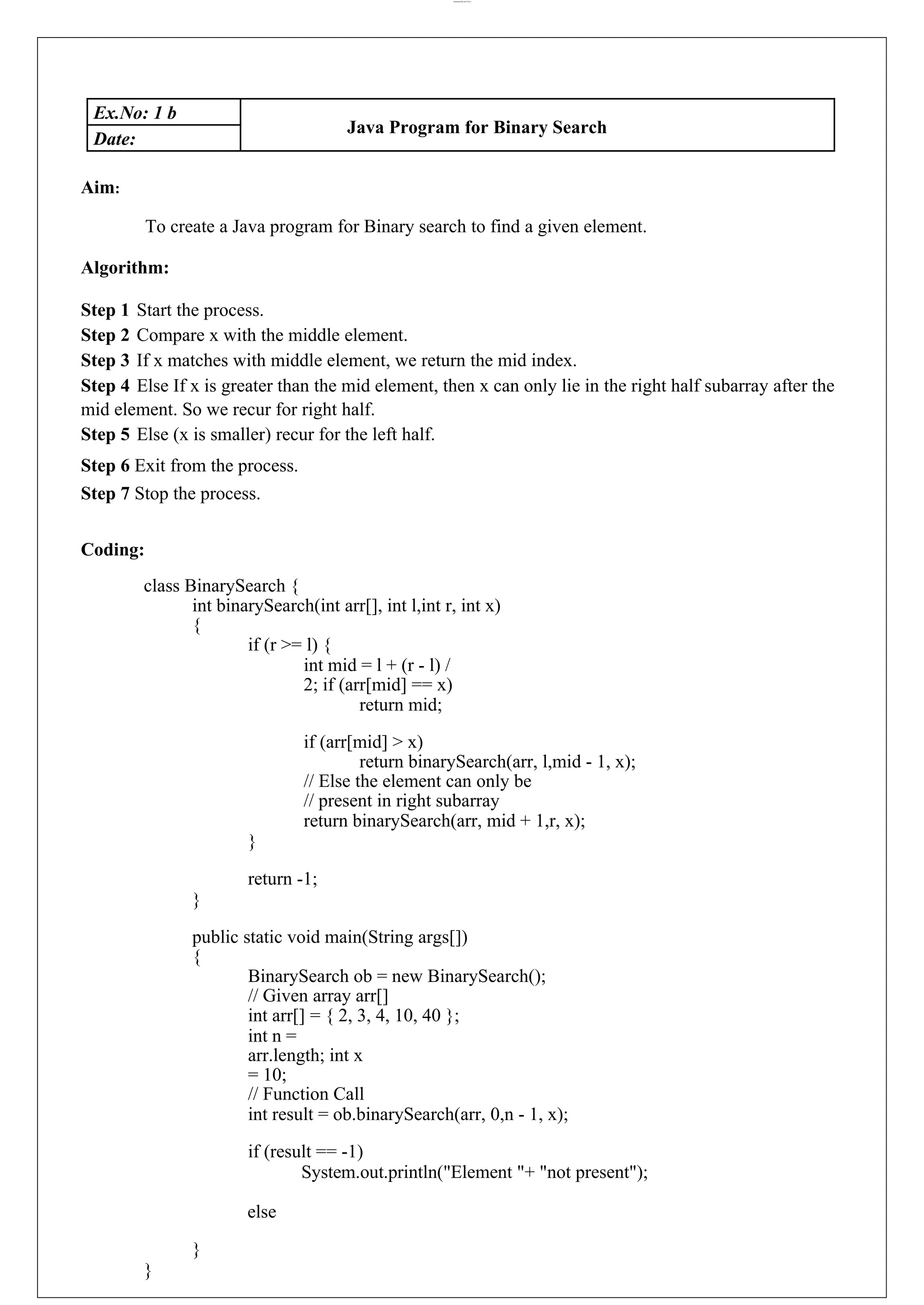 lOMoARcPSD|44777612 Ex.No: 1 b Java Program for Binary Search Date: Aim: To create a Java program for Binary search to find a given element. Algorithm: Step 1 Start the process. Step 2 Compare x with the middle element. Step 3 If x matches with middle element, we return the mid index. Step 4 Else If x is greater than the mid element, then x can only lie in the right half subarray after the mid element. So we recur for right half. Step 5 Else (x is smaller) recur for the left half. Step 6 Exit from the process. Step 7 Stop the process. Coding: class BinarySearch { int binarySearch(int arr[], int l,int r, int x) { if (r >= l) { int mid = l + (r - l) / 2; if (arr[mid] == x) return mid; if (arr[mid] > x) return binarySearch(arr, l,mid - 1, x); // Else the element can only be // present in right subarray return binarySearch(arr, mid + 1,r, x); } return -1; } public static void main(String args[]) { BinarySearch ob = new BinarySearch(); // Given array arr[] int arr[] = { 2, 3, 4, 10, 40 }; int n = arr.length; int x = 10; // Function Call int result = ob.binarySearch(arr, 0,n - 1, x); if (result == -1) System.out.println("Element "+ "not present"); else } } 