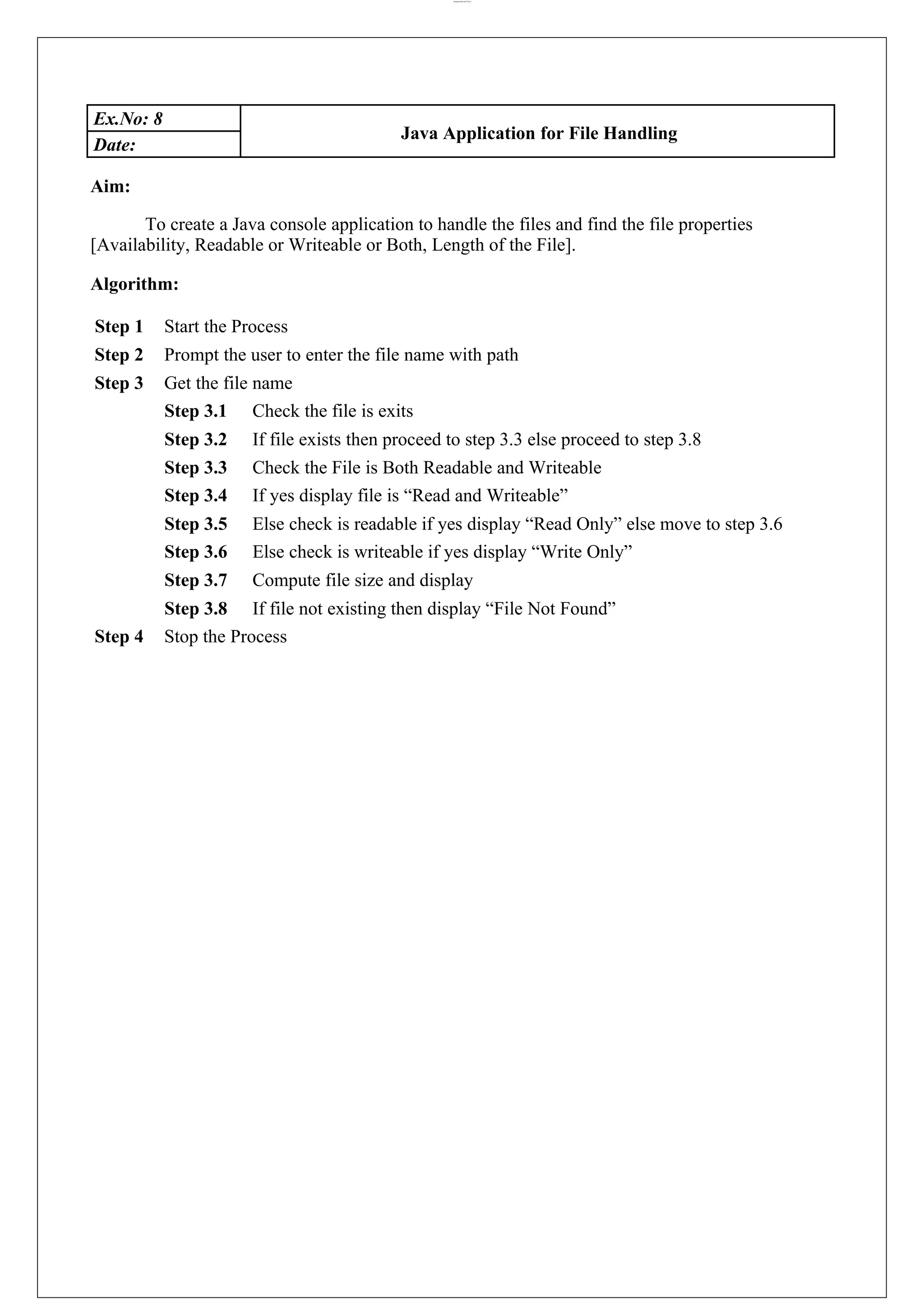 lOMoARcPSD|44777612 Ex.No: 8 Java Application for File Handling Date: Aim: To create a Java console application to handle the files and find the file properties [Availability, Readable or Writeable or Both, Length of the File]. Algorithm: Step 1 Start the Process Step 2 Prompt the user to enter the file name with path Step 3 Get the file name Step 3.1 Check the file is exits Step 3.2 If file exists then proceed to step 3.3 else proceed to step 3.8 Step 3.3 Check the File is Both Readable and Writeable Step 3.4 If yes display file is “Read and Writeable” Step 3.5 Else check is readable if yes display “Read Only” else move to step 3.6 Step 3.6 Else check is writeable if yes display “Write Only” Step 3.7 Compute file size and display Step 3.8 If file not existing then display “File Not Found” Step 4 Stop the Process 