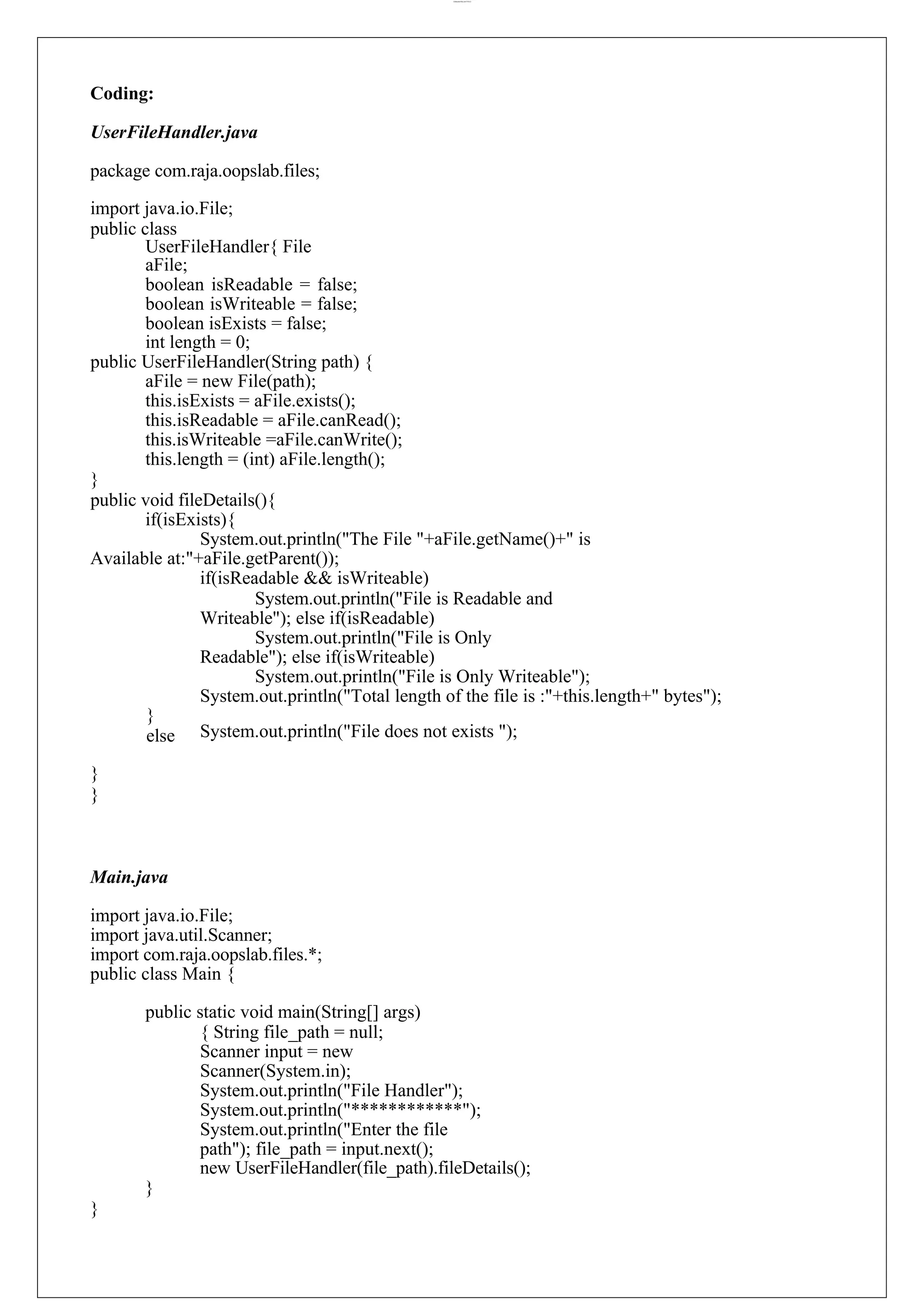 lOMoARcPSD|44777612 Coding: UserFileHandler.java package com.raja.oopslab.files; import java.io.File; public class UserFileHandler{ File aFile; boolean isReadable = false; boolean isWriteable = false; boolean isExists = false; int length = 0; public UserFileHandler(String path) { aFile = new File(path); this.isExists = aFile.exists(); this.isReadable = aFile.canRead(); this.isWriteable =aFile.canWrite(); this.length = (int) aFile.length(); } public void fileDetails(){ if(isExists){ System.out.println("The File "+aFile.getName()+" is Available at:"+aFile.getParent()); if(isReadable && isWriteable) System.out.println("File is Readable and Writeable"); else if(isReadable) System.out.println("File is Only Readable"); else if(isWriteable) System.out.println("File is Only Writeable"); System.out.println("Total length of the file is :"+this.length+" bytes"); } else } } System.out.println("File does not exists "); Main.java import java.io.File; import java.util.Scanner; import com.raja.oopslab.files.*; public class Main { public static void main(String[] args) { String file_path = null; Scanner input = new Scanner(System.in); System.out.println("File Handler"); System.out.println("************"); System.out.println("Enter the file path"); file_path = input.next(); new UserFileHandler(file_path).fileDetails(); } } 