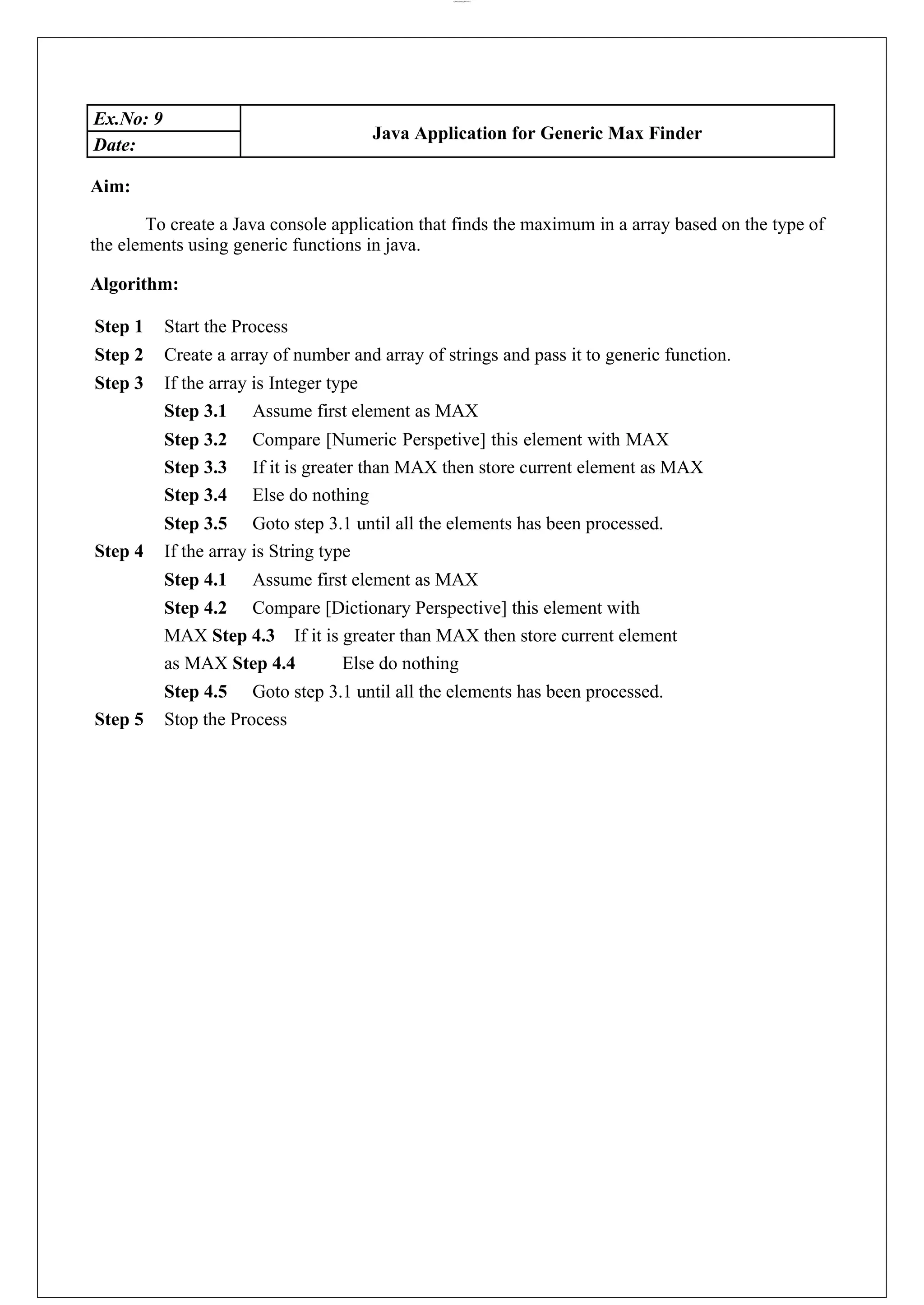 lOMoARcPSD|44777612 Ex.No: 9 Java Application for Generic Max Finder Date: Aim: To create a Java console application that finds the maximum in a array based on the type of the elements using generic functions in java. Algorithm: Step 1 Start the Process Step 2 Create a array of number and array of strings and pass it to generic function. Step 3 If the array is Integer type Step 3.1 Assume first element as MAX Step 3.2 Compare [Numeric Perspetive] this element with MAX Step 3.3 If it is greater than MAX then store current element as MAX Step 3.4 Else do nothing Step 3.5 Goto step 3.1 until all the elements has been processed. Step 4 If the array is String type Step 4.1 Assume first element as MAX Step 4.2 Compare [Dictionary Perspective] this element with MAX Step 4.3 If it is greater than MAX then store current element as MAX Step 4.4 Else do nothing Step 4.5 Goto step 3.1 until all the elements has been processed. Step 5 Stop the Process 