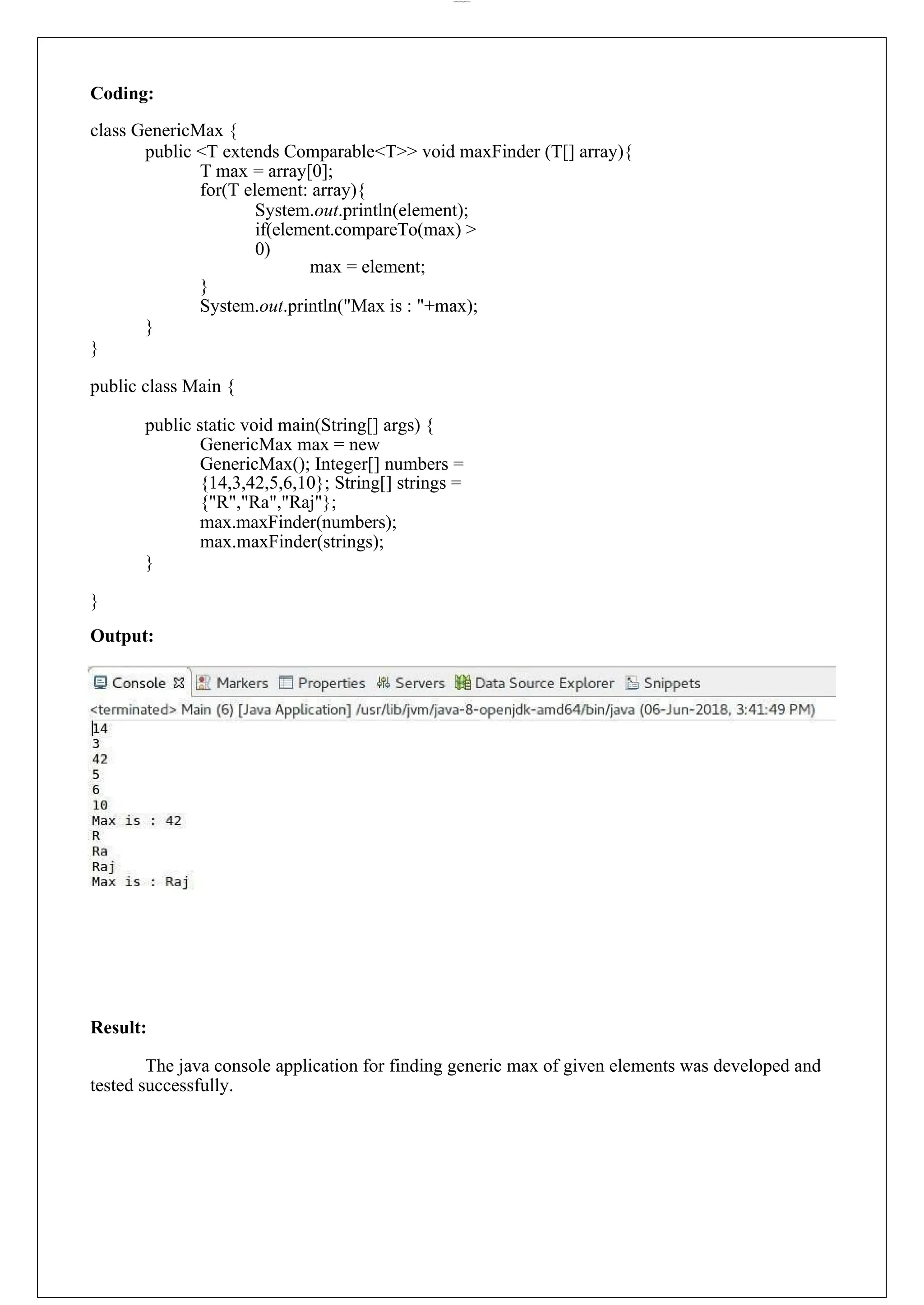 lOMoARcPSD|44777612 Coding: class GenericMax { public <T extends Comparable<T>> void maxFinder (T[] array){ T max = array[0]; for(T element: array){ System.out.println(element); if(element.compareTo(max) > 0) max = element; } System.out.println("Max is : "+max); } } public class Main { public static void main(String[] args) { GenericMax max = new GenericMax(); Integer[] numbers = {14,3,42,5,6,10}; String[] strings = {"R","Ra","Raj"}; max.maxFinder(numbers); max.maxFinder(strings); } } Output: Result: The java console application for finding generic max of given elements was developed and tested successfully. 