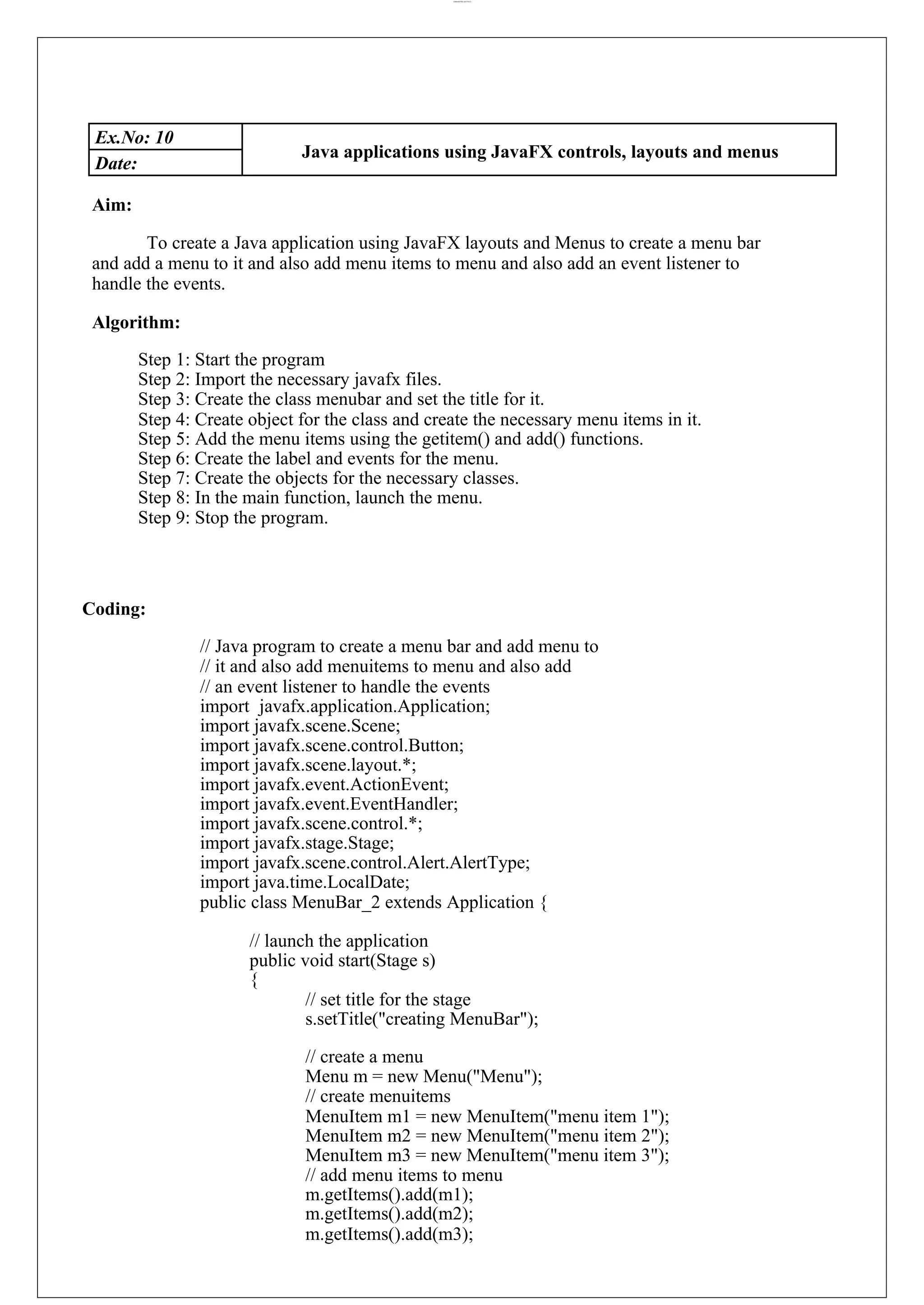 lOMoARcPSD|44777612 Ex.No: 10 Java applications using JavaFX controls, layouts and menus Date: Aim: To create a Java application using JavaFX layouts and Menus to create a menu bar and add a menu to it and also add menu items to menu and also add an event listener to handle the events. Algorithm: Step 1: Start the program Step 2: Import the necessary javafx files. Step 3: Create the class menubar and set the title for it. Step 4: Create object for the class and create the necessary menu items in it. Step 5: Add the menu items using the getitem() and add() functions. Step 6: Create the label and events for the menu. Step 7: Create the objects for the necessary classes. Step 8: In the main function, launch the menu. Step 9: Stop the program. Coding: // Java program to create a menu bar and add menu to // it and also add menuitems to menu and also add // an event listener to handle the events import javafx.application.Application; import javafx.scene.Scene; import javafx.scene.control.Button; import javafx.scene.layout.*; import javafx.event.ActionEvent; import javafx.event.EventHandler; import javafx.scene.control.*; import javafx.stage.Stage; import javafx.scene.control.Alert.AlertType; import java.time.LocalDate; public class MenuBar_2 extends Application { // launch the application public void start(Stage s) { // set title for the stage s.setTitle("creating MenuBar"); // create a menu Menu m = new Menu("Menu"); // create menuitems MenuItem m1 = new MenuItem("menu item 1"); MenuItem m2 = new MenuItem("menu item 2"); MenuItem m3 = new MenuItem("menu item 3"); // add menu items to menu m.getItems().add(m1); m.getItems().add(m2); m.getItems().add(m3); 