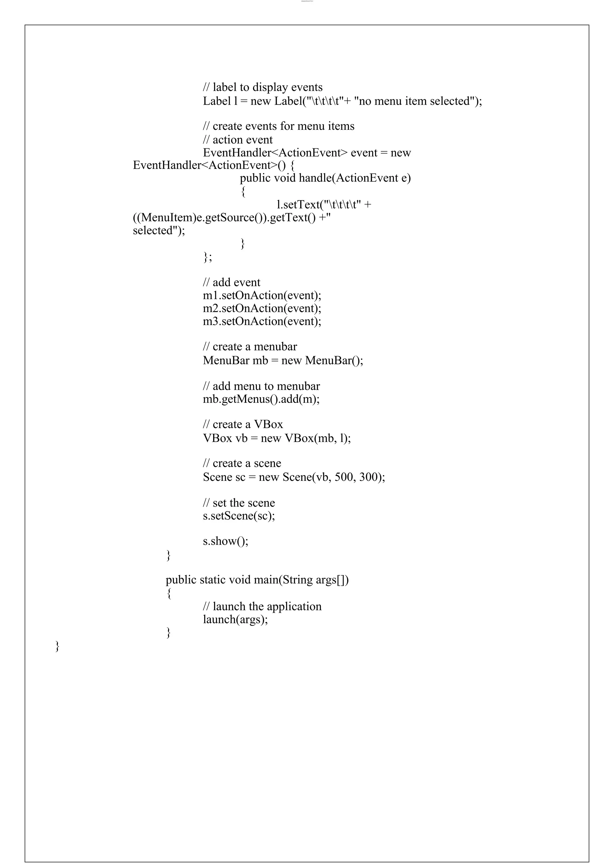 lOMoARcPSD|44777612 // label to display events Label l = new Label("tttt"+ "no menu item selected"); // create events for menu items // action event EventHandler<ActionEvent> event = new EventHandler<ActionEvent>() { public void handle(ActionEvent e) { l.setText("tttt" + ((MenuItem)e.getSource()).getText() +" selected"); } }; // add event m1.setOnAction(event); m2.setOnAction(event); m3.setOnAction(event); // create a menubar MenuBar mb = new MenuBar(); // add menu to menubar mb.getMenus().add(m); // create a VBox VBox vb = new VBox(mb, l); // create a scene Scene sc = new Scene(vb, 500, 300); // set the scene s.setScene(sc); s.show(); } public static void main(String args[]) { // launch the application launch(args); } } 