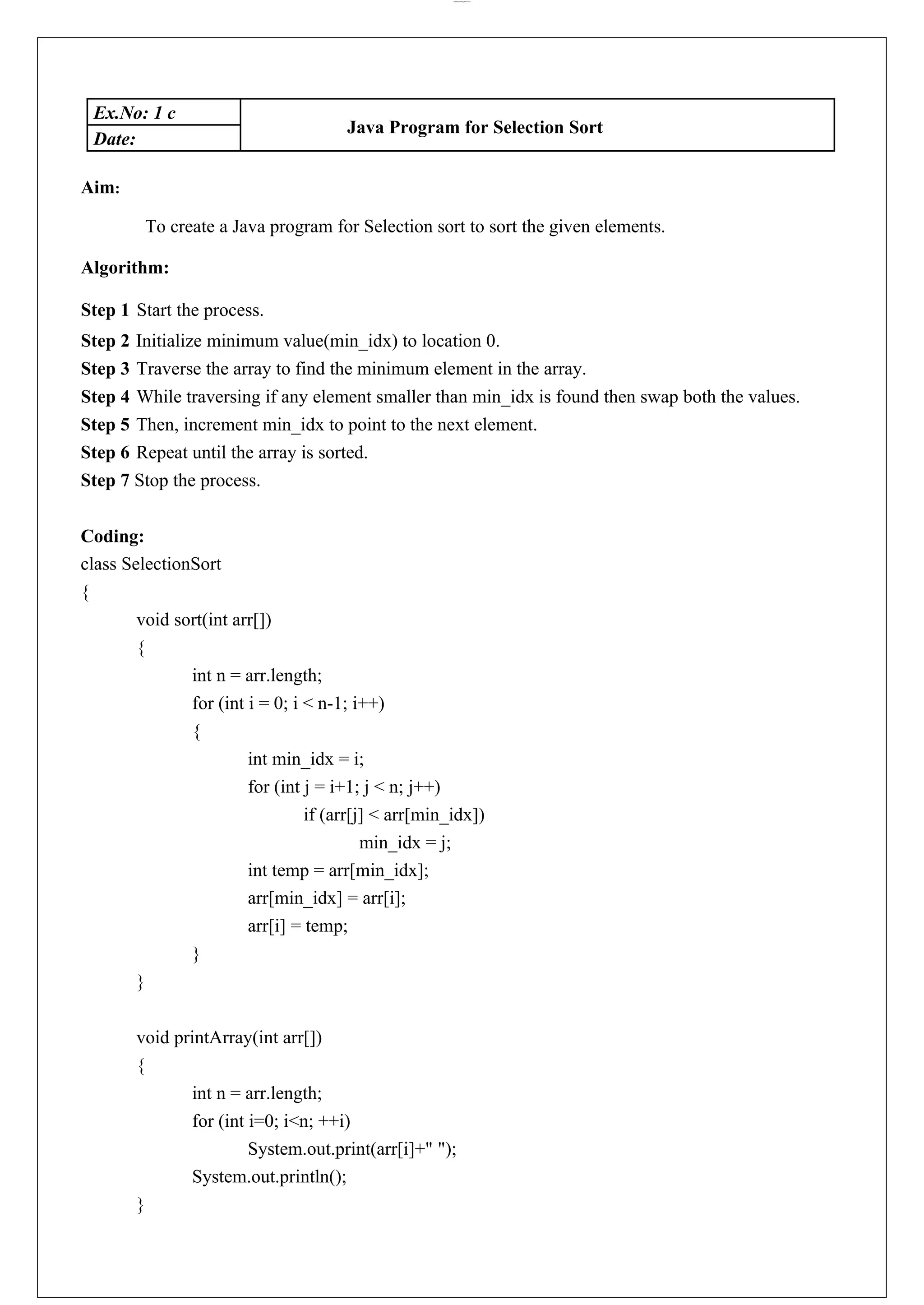 lOMoARcPSD|44777612 Ex.No: 1 c Java Program for Selection Sort Date: Aim: To create a Java program for Selection sort to sort the given elements. Algorithm: Step 1 Start the process. Step 2 Initialize minimum value(min_idx) to location 0. Step 3 Traverse the array to find the minimum element in the array. Step 4 While traversing if any element smaller than min_idx is found then swap both the values. Step 5 Then, increment min_idx to point to the next element. Step 6 Repeat until the array is sorted. Step 7 Stop the process. Coding: class SelectionSort { void sort(int arr[]) { int n = arr.length; for (int i = 0; i < n-1; i++) { int min_idx = i; for (int j = i+1; j < n; j++) if (arr[j] < arr[min_idx]) min_idx = j; int temp = arr[min_idx]; arr[min_idx] = arr[i]; arr[i] = temp; } } void printArray(int arr[]) { int n = arr.length; for (int i=0; i<n; ++i) System.out.print(arr[i]+" "); System.out.println(); } 