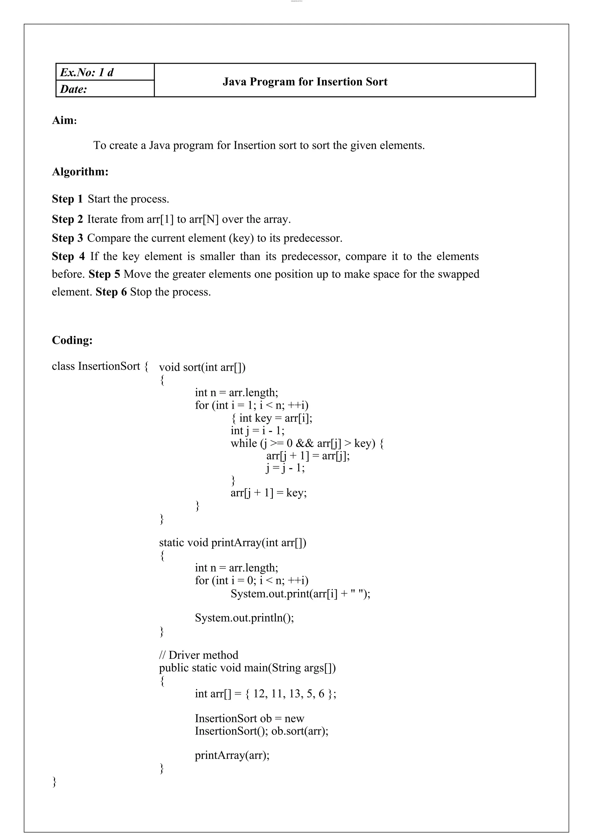 lOMoARcPSD|44777612 Ex.No: 1 d Java Program for Insertion Sort Date: Aim: To create a Java program for Insertion sort to sort the given elements. Algorithm: Step 1 Start the process. Step 2 Iterate from arr[1] to arr[N] over the array. Step 3 Compare the current element (key) to its predecessor. Step 4 If the key element is smaller than its predecessor, compare it to the elements before. Step 5 Move the greater elements one position up to make space for the swapped element. Step 6 Stop the process. Coding: class InsertionSort { void sort(int arr[]) { int n = arr.length; for (int i = 1; i < n; ++i) { int key = arr[i]; int j = i - 1; while (j >= 0 && arr[j] > key) { arr[j + 1] = arr[j]; j = j - 1; } arr[j + 1] = key; } } static void printArray(int arr[]) { int n = arr.length; for (int i = 0; i < n; ++i) System.out.print(arr[i] + " "); System.out.println(); } // Driver method public static void main(String args[]) { int arr[] = { 12, 11, 13, 5, 6 }; InsertionSort ob = new InsertionSort(); ob.sort(arr); printArray(arr); } } 