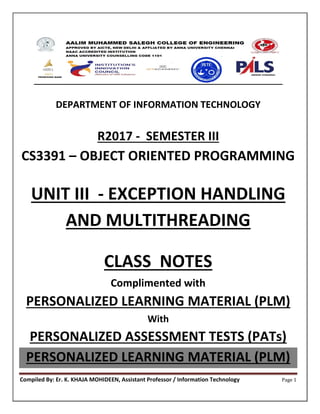 Compiled By: Er. K. KHAJA MOHIDEEN, Assistant Professor / Information Technology Page 1
DEPARTMENT OF INFORMATION TECHNOLOGY
R2017 - SEMESTER III
CS3391 – OBJECT ORIENTED PROGRAMMING
UNIT III - EXCEPTION HANDLING
AND MULTITHREADING
CLASS NOTES
Complimented with
PERSONALIZED LEARNING MATERIAL (PLM)
With
PERSONALIZED ASSESSMENT TESTS (PATs)
PERSONALIZED LEARNING MATERIAL (PLM)
 