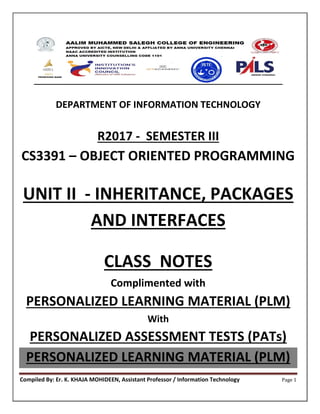 Compiled By: Er. K. KHAJA MOHIDEEN, Assistant Professor / Information Technology Page 1
DEPARTMENT OF INFORMATION TECHNOLOGY
R2017 - SEMESTER III
CS3391 – OBJECT ORIENTED PROGRAMMING
UNIT II - INHERITANCE, PACKAGES
AND INTERFACES
CLASS NOTES
Complimented with
PERSONALIZED LEARNING MATERIAL (PLM)
With
PERSONALIZED ASSESSMENT TESTS (PATs)
PERSONALIZED LEARNING MATERIAL (PLM)
 