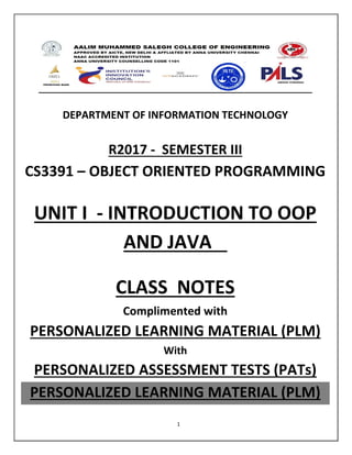 1
DEPARTMENT OF INFORMATION TECHNOLOGY
R2017 - SEMESTER III
CS3391 – OBJECT ORIENTED PROGRAMMING
UNIT I - INTRODUCTION TO OOP
AND JAVA
CLASS NOTES
Complimented with
PERSONALIZED LEARNING MATERIAL (PLM)
With
PERSONALIZED ASSESSMENT TESTS (PATs)
PERSONALIZED LEARNING MATERIAL (PLM)
 
