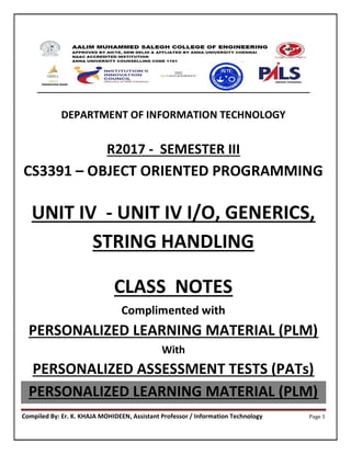 Compiled By: Er. K. KHAJA MOHIDEEN, Assistant Professor / Information Technology Page 1
DEPARTMENT OF INFORMATION TECHNOLOGY
R2017 - SEMESTER III
CS3391 – OBJECT ORIENTED PROGRAMMING
UNIT IV - UNIT IV I/O, GENERICS,
STRING HANDLING
CLASS NOTES
Complimented with
PERSONALIZED LEARNING MATERIAL (PLM)
With
PERSONALIZED ASSESSMENT TESTS (PATs)
PERSONALIZED LEARNING MATERIAL (PLM)
 