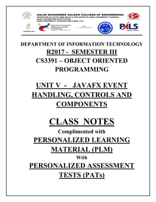 DEPARTMENT OF INFORMATION TECHNOLOGY
R2017 - SEMESTER III
CS3391 – OBJECT ORIENTED
PROGRAMMING
UNIT V - JAVAFX EVENT
HANDLING, CONTROLS AND
COMPONENTS
CLASS NOTES
Complimented with
PERSONALIZED LEARNING
MATERIAL (PLM)
With
PERSONALIZED ASSESSMENT
TESTS (PATs)
 