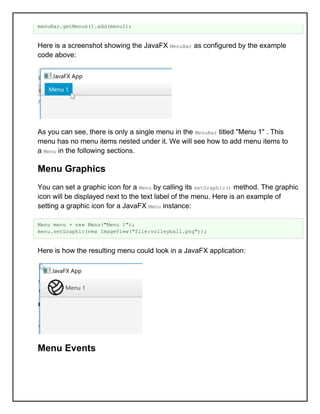 menuBar.getMenus().add(menu1);
Here is a screenshot showing the JavaFX MenuBar as configured by the example
code above:
As you can see, there is only a single menu in the MenuBar titled "Menu 1" . This
menu has no menu items nested under it. We will see how to add menu items to
a Menu in the following sections.
Menu Graphics
You can set a graphic icon for a Menu by calling its setGraphic() method. The graphic
icon will be displayed next to the text label of the menu. Here is an example of
setting a graphic icon for a JavaFX Menu instance:
Menu menu = new Menu("Menu 1");
menu.setGraphic(new ImageView("file:volleyball.png"));
Here is how the resulting menu could look in a JavaFX application:
Menu Events
 