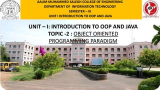 P1WU
UNIT – I: INTRODUCTION TO OOP AND JAVA
TOPIC -2 : OBJECT ORIENTED
PROGRAMMING PARADIGM
AALIM MUHAMMED SALEGH COLLEGE OF ENGINEERING
DEPARTMENT OF INFORMATION TECHNOLOGY
SEMESTER – III
UNIT I INTRODUCTION TO OOP AND JAVA
 