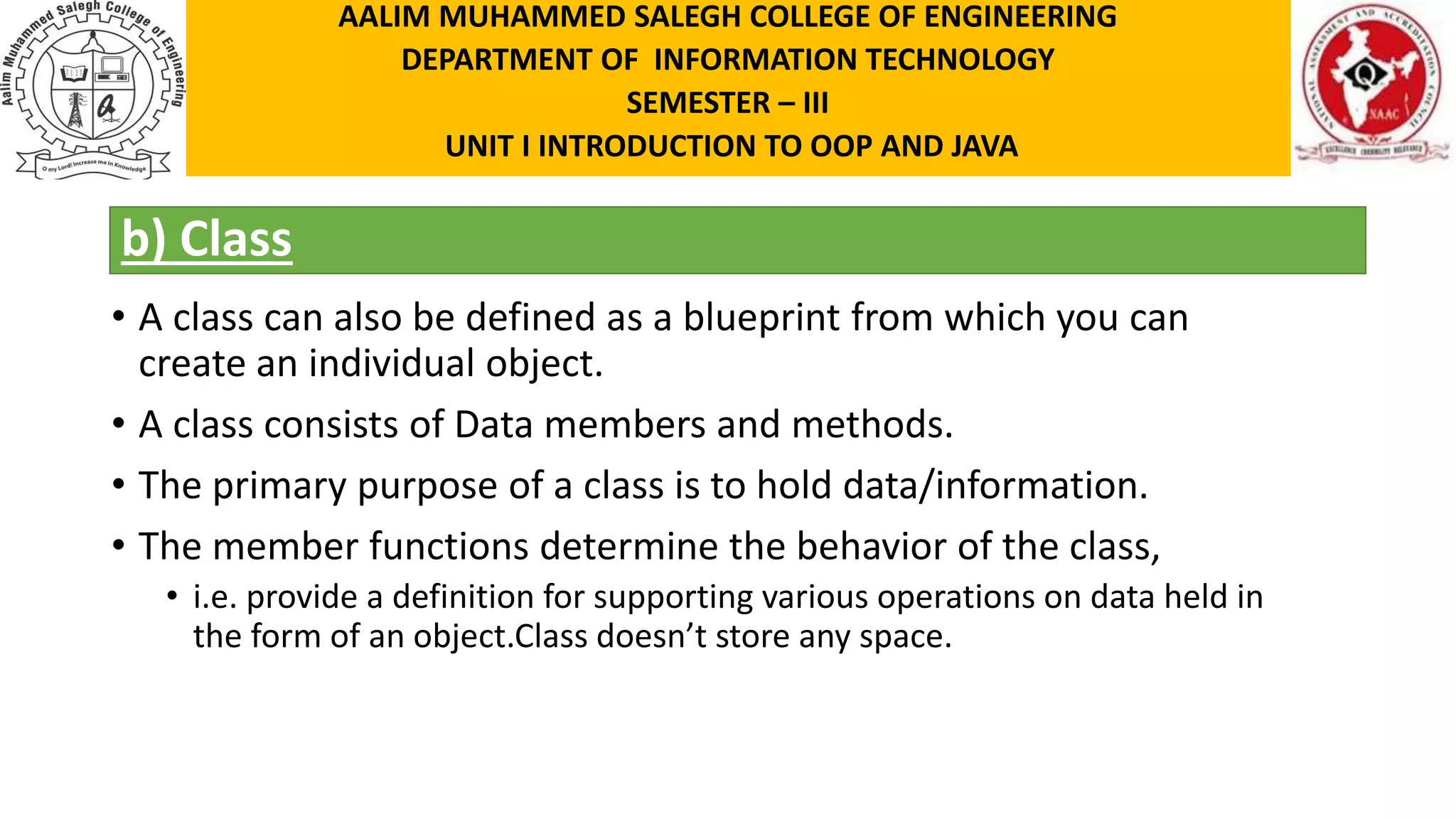 b) Class • A class can also be defined as a blueprint from which you can create an individual object. • A class consists of Data members and methods. • The primary purpose of a class is to hold data/information. • The member functions determine the behavior of the class, • i.e. provide a definition for supporting various operations on data held in the form of an object.Class doesn’t store any space. AALIM MUHAMMED SALEGH COLLEGE OF ENGINEERING DEPARTMENT OF INFORMATION TECHNOLOGY SEMESTER – III UNIT I INTRODUCTION TO OOP AND JAVA 