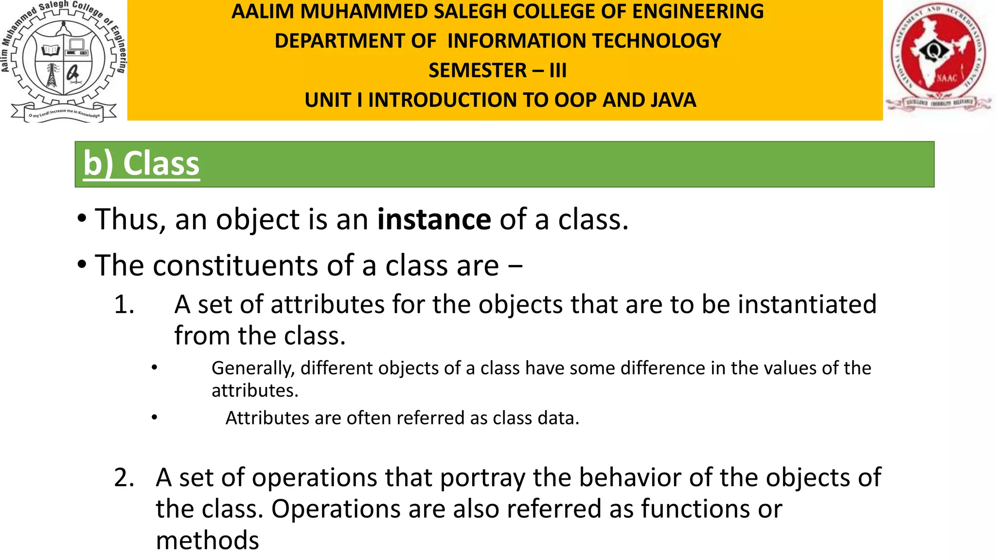 b) Class • Thus, an object is an instance of a class. • The constituents of a class are − 1. A set of attributes for the objects that are to be instantiated from the class. • Generally, different objects of a class have some difference in the values of the attributes. • Attributes are often referred as class data. 2. A set of operations that portray the behavior of the objects of the class. Operations are also referred as functions or methods AALIM MUHAMMED SALEGH COLLEGE OF ENGINEERING DEPARTMENT OF INFORMATION TECHNOLOGY SEMESTER – III UNIT I INTRODUCTION TO OOP AND JAVA 