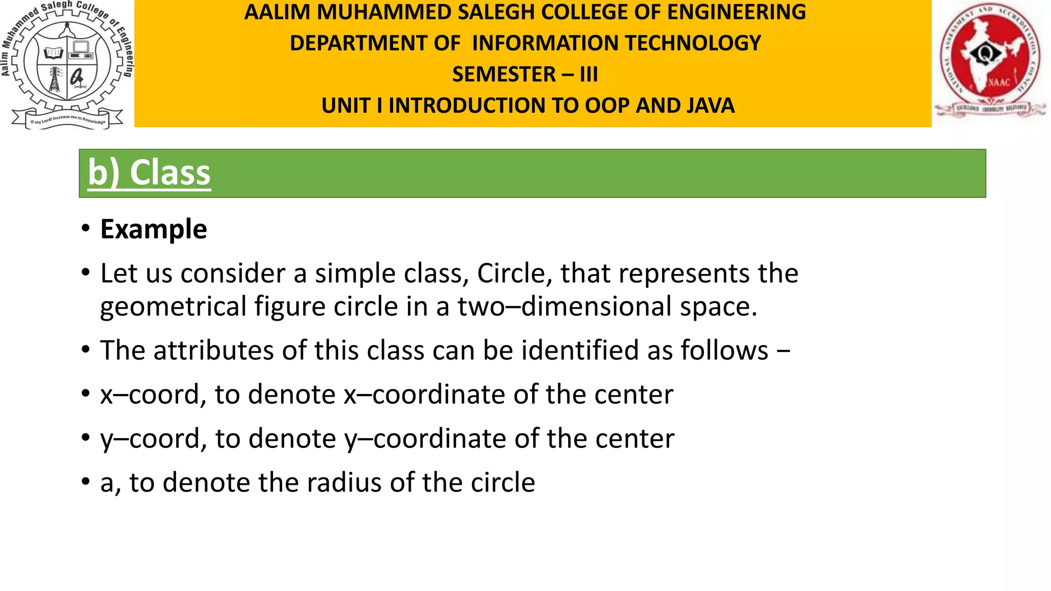 b) Class • Example • Let us consider a simple class, Circle, that represents the geometrical figure circle in a two–dimensional space. • The attributes of this class can be identified as follows − • x–coord, to denote x–coordinate of the center • y–coord, to denote y–coordinate of the center • a, to denote the radius of the circle AALIM MUHAMMED SALEGH COLLEGE OF ENGINEERING DEPARTMENT OF INFORMATION TECHNOLOGY SEMESTER – III UNIT I INTRODUCTION TO OOP AND JAVA 