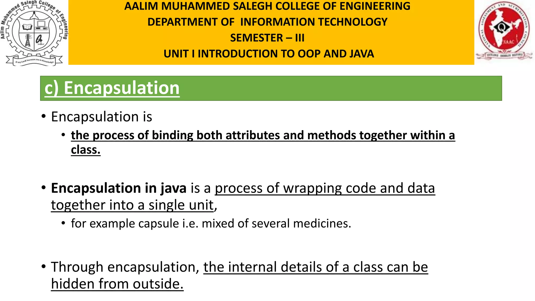 c) Encapsulation • Encapsulation is • the process of binding both attributes and methods together within a class. • Encapsulation in java is a process of wrapping code and data together into a single unit, • for example capsule i.e. mixed of several medicines. • Through encapsulation, the internal details of a class can be hidden from outside. AALIM MUHAMMED SALEGH COLLEGE OF ENGINEERING DEPARTMENT OF INFORMATION TECHNOLOGY SEMESTER – III UNIT I INTRODUCTION TO OOP AND JAVA 