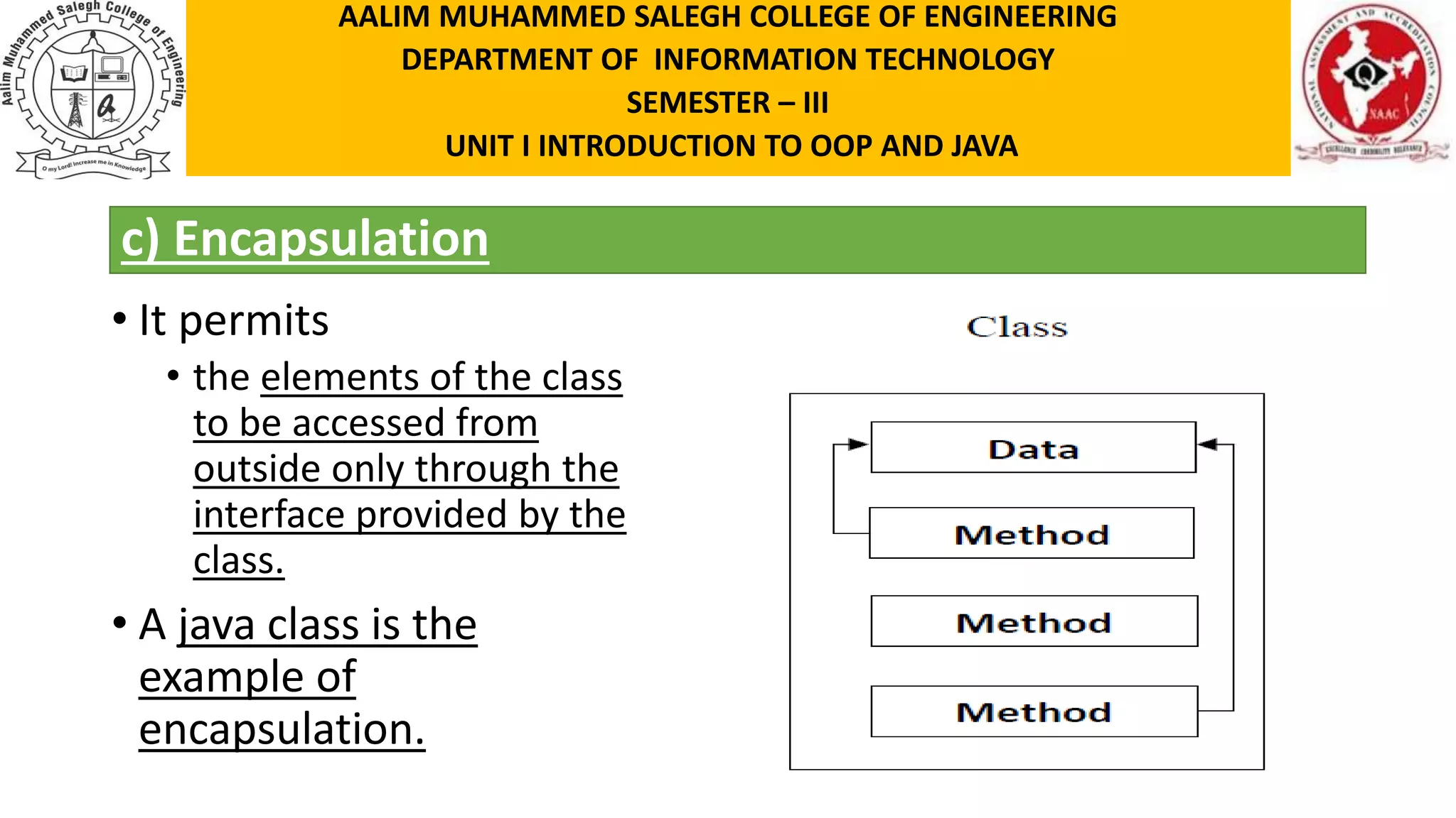 c) Encapsulation • It permits • the elements of the class to be accessed from outside only through the interface provided by the class. • A java class is the example of encapsulation. AALIM MUHAMMED SALEGH COLLEGE OF ENGINEERING DEPARTMENT OF INFORMATION TECHNOLOGY SEMESTER – III UNIT I INTRODUCTION TO OOP AND JAVA 